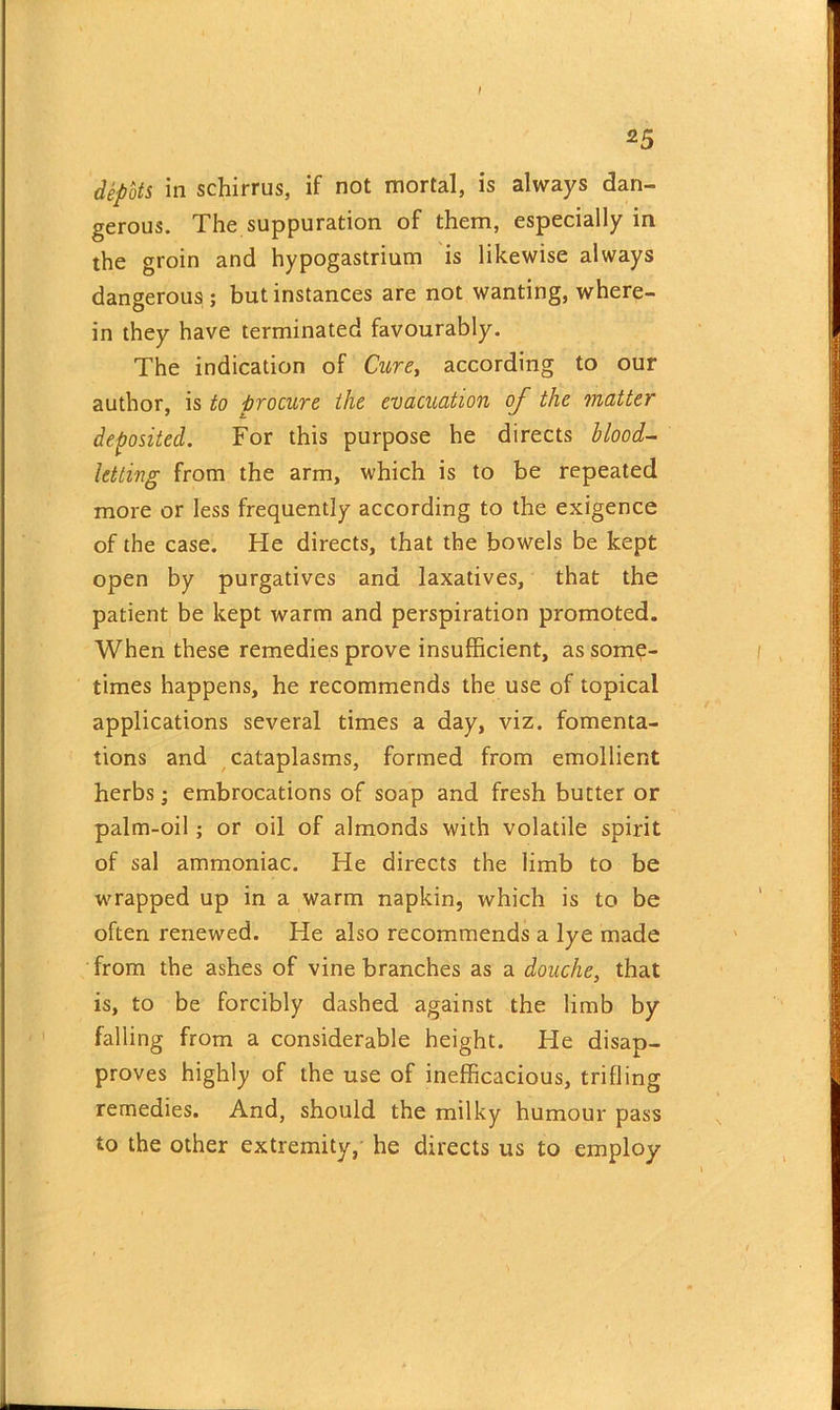 depots in schirrus, if not mortal, is always dan- gerous. The suppuration of them, especially in the groin and hypogastrium is likewise always dangerous ; but instances are not wanting, where- in they have terminated favourably. The indication of Cure, according to our author, is to procure the evacuation of the matter deposited. For this purpose he directs blood- letting from the arm, which is to be repeated more or less frequently according to the exigence of the case. He directs, that the bowels be kept open by purgatives and laxatives, that the patient be kept warm and perspiration promoted. When these remedies prove insufficient, as some- times happens, he recommends the use of topical applications several times a day, viz. fomenta- tions and cataplasms, formed from emollient herbs; embrocations of soap and fresh butter or palm-oil; or oil of almonds with volatile spirit of sal ammoniac. He directs the limb to be wrapped up in a warm napkin, which is to be often renewed. He also recommends a lye made from the ashes of vine branches as a douche, that is, to be forcibly dashed against the limb by falling from a considerable height. He disap- proves highly of the use of inefficacious, trifling remedies. And, should the milky humour pass to the other extremity, he directs us to employ