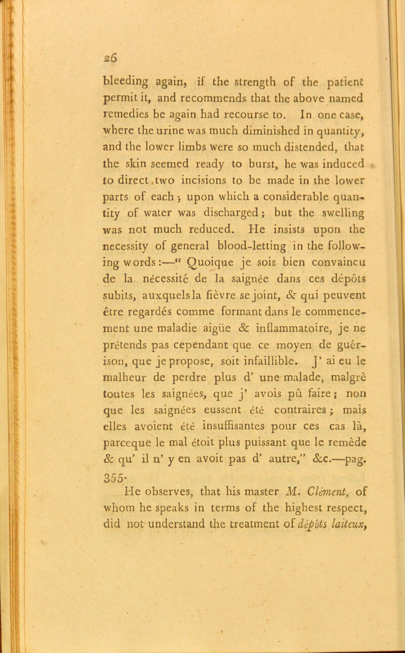 2.S bleeding again, if the strength of the patient permit it, and recommends that the above named remedies be again had recourse to. In one case, where the urine was much diminished in quantity, and the lower limbs were so much distended, that the skin seemed ready to burst, he was induced to direct,two incisions to be made in the lower parts of each upon which a considerable quan- tity of water was discharged; but the swelling was not much reduced. He insists upon the necessity of general blood-letting in the follow- ing words:—“ Quoique je sois bien convaincu de la necessite de la saignee dans ces depots subits, auxquelsla fievre sejoint, & qui peuvent etre regardes comme formant dans le commence- ment une maladie aigiie & inflammatoire, je ne pretends pas cependant que ce moyen de guer- ison, que je propose, soit infaillible. J’ ai eu le malheur de perdre plus d’ une malade, malgre toutes les saignees, que j’ avois pu faire; non que les saignees eussent ete contraires; mais elles avoient ete insuffisantes pour ces cas la, parceque le mal etoit plus puissant que le remede & qu’ il n’ y en avoit pas d’ autre/' See.—pag. 355- He observes, that his master M. Clement, of whom he speaks in terms of the highest respect, did not understand the treatment of depots laiteux,