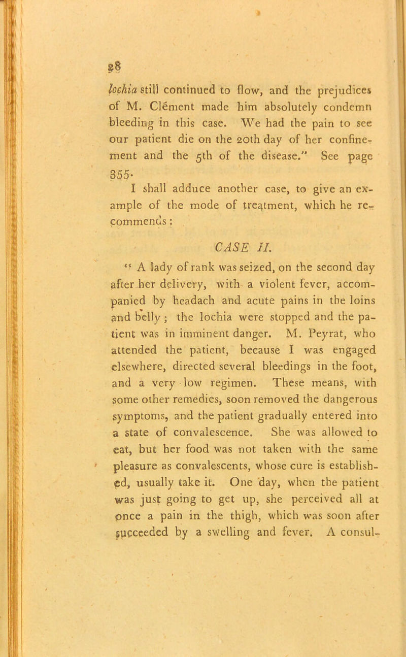 §j8 lochia still continued to flow, and the prejudice! of M. Clement made him absolutely condemn bleeding in this case. We had the pain to see our patient die on the 20th day of her confine- ment and the 5th of the disease. See page 355* I shall adduce another case, to give an ex- ample of the mode of treatment, which he re- commends : CASE II. “ A lady of rank was seized, on the second day after her delivery, with a violent fever, accom- panied by headach and acute pains in the loins and belly; the lochia were stopped and the pa- tient was in imminent danger. M. Peyrat, who attended the patient, because I was engaged elsewhere, directed several bleedings in the foot, and a very low regimen. These means, with some other remedies, soon removed the dangerous symptoms, and the patient gradually entered into a state of convalescence. She was allowed to eat, but her food was not taken with the same pleasure as convalescents, whose cure is establish- ed, usually take it. One day, when the patient was just going to get up, she perceived all at once a pain in the thigh, which was soon after Succeeded by a swelling and fever. A consul-