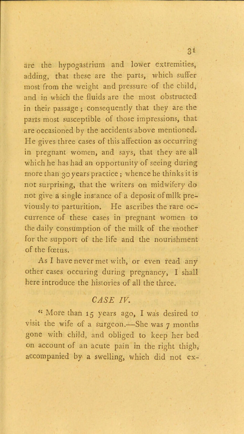 sire the hypogastrium and lower extremities, adding, that these are the parts, which suffer most from the weight and pressure of the child, and in which the fluids are the most obstructed in their passage ; consequently that they are the parts most susceptible of those impressions, that are occasioned by the accidents above mentioned. He gives three cases of this affection as occurring in pregnant women, and says, that they are all which he has had an opportunity of seeing during more than goyears practice ; whence he thinks it is not surprising, that the writers on midwifery do not give a single instance of a deposit of milk pre- viously to parturition. He ascribes the rare oc- currence of these cases in pregnant women to the daily consumption of the milk of the mother for the support of the life and the nourishment of the foetus. As I have never met with, or even read any other cases occuring during pregnancy, I shall here introduce the histories of all the three. CASE IV. <£ More than 15 years ago, I was desired to visit the wife of a surgeon.—She was 7 months gone with child, and obliged to keep her bed on account of an acute pain in the right thigh, accompanied by a swelling, which did not ex-