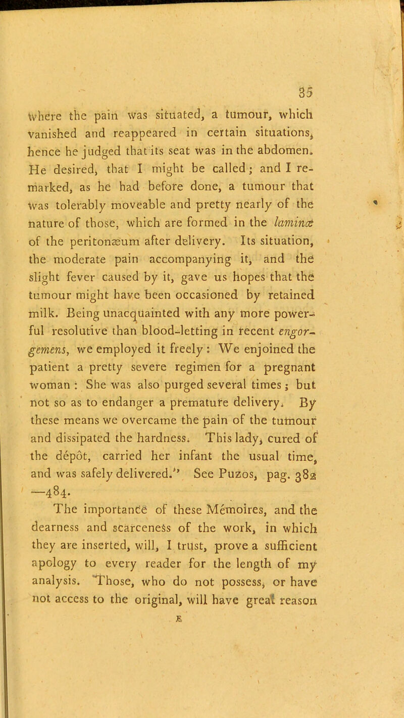 85 \vhere the pain was situated, a tumour, which vanished and reappeared in certain situations* hence he judged that its seat was in the abdomen. He desired, that I might be called; and I re- marked, as he had before done, a tumour that Was tolerably moveable and pretty nearly of the nature of those, which are formed in the lamina: of the peritonaeum after delivery. Its situation, the moderate pain accompanying it, and the slight fever caused by it, gave us hopes that the tumour might have been occasioned by retained milk. Being unacquainted with any more power- ful resolutive than blood-letting in recent engor- gement, we employed it freely : We enjoined the patient a pretty severe regimen for a pregnant woman : She was also purged several times; but not so as to endanger a premature delivery. By these means we overcame the pain of the tutnour and dissipated the hardness. This lady* cured of the depot, carried her infant the usual time, and was safely delivered/’ See Puzos, pag. 382 ' —484* The importance of these Memoires, and the dearness and scarceness of the work, in which they are inserted, will, I trust, prove a sufficient apology to every reader for the length of my analysis. Those, who do not possess, or have not access to the original, will have great reason