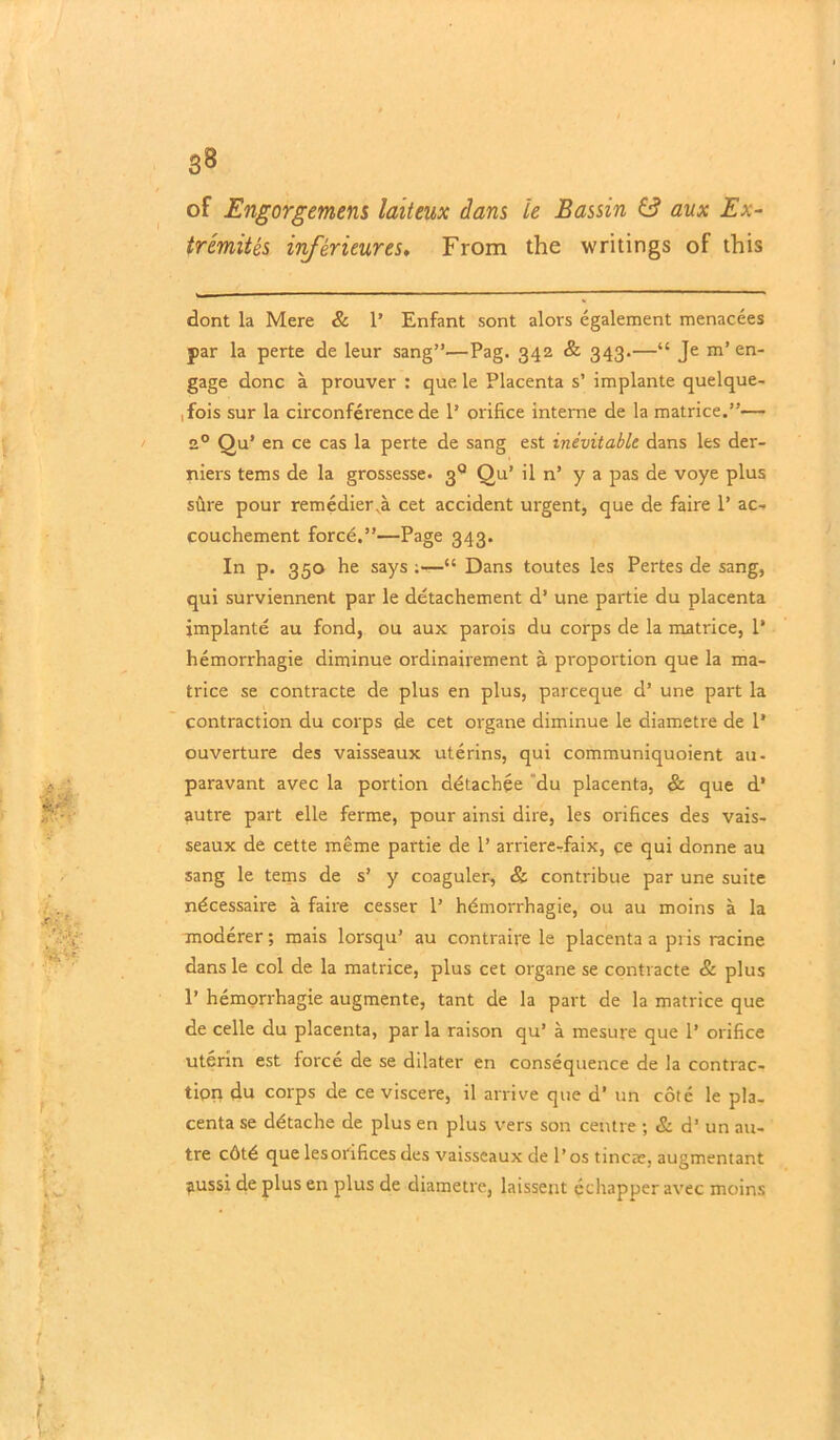 -,■/ V:f f- !■1 ' 38 of Engorgement laiteux dans le Bassin 6? aux Ex- tremity inferieures. From the writings of this dont la Mere & 1’ Enfant sont alors egalement menacees par la perte de leur sang”—Pag. 342 & 343.—“ Je m’en- gage done a prouver : que le Placenta s’ implante quelque- ,fois sur la circonference de P orifice interne de la matrice.”— 2° Qu’ en ce cas la perte de sang est inevitable dans Its der- niers terns de la grossesse. 3q Qu’ il n’ y a pas de voye plus sure pour remedier va cet accident urgent, que de faire 1’ ac- couchement force.”—Page 343. In p. 350 he says ;—“ Dans toutes les Pertes de sang, qui surviennent par le detachement d’ une partie du placenta implante au fond, ou aux parois du corps de la matrice, 1* hemorrhagie diminue ordinairement a proportion que la ma- trice se contracte de plus en plus, pareeque d’ une part la contraction du corps de cet organe diminue le diametre de 1* ouverture des vaisseaux uterins, qui communiquoient au- paravant avec la portion detachee du placenta, & que d’ autre part elle ferme, pour ainsi dire, les orifices des vais- seaux de cette meme partie de 1’ arriere-faix, ce qui donne au sang le terns de s’ y coaguler, & contribue par une suite ndeessaire a faire cesser 1’ hdmorrhagie, ou au moins a la moderer; mais lorsqu’ au contraire le placenta a pris racine dans le col de la matrice, plus cet organe se contracte & plus 1’ hemorrhagie augmente, tant de la part de la matrice que de celle du placenta, par la raison qu’ a mesure que 1’ orifice uterin est force de se dilater en consequence de la contrac- tion du corps de ce viscere, il arrive que d’ un cote le pla. centa se ddtache de plus en plus vers son centre ; & d’ un au- tre cdtd que lesorifices des vaisseaux de 1’ os tincze, augmentant aussi de plus en plus de diametre, laissent echapper avec moins ) f
