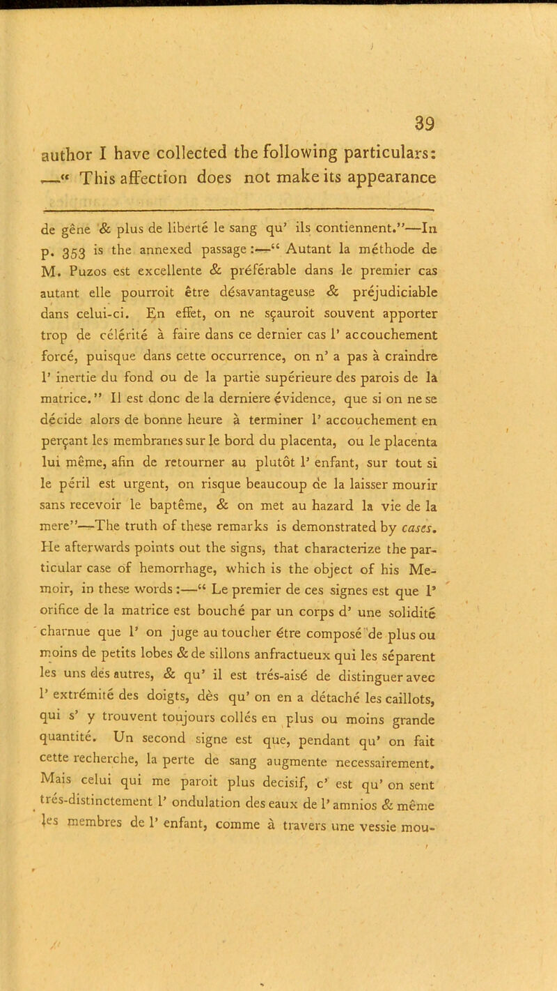 ) 39 author I have collected the following particulars: —“ This affection does not make its appearance de gene & plus de liberte le sang qu’ ils contiennent.”—In p. 353 is the annexed passage “ Autant la methode de M. Puzos est excellente & preferable dans le premier cas autant elle pourroit etre ddsavantageuse & prejudiciable dans celui-ci. En effet, on ne spauroit souvent apporter trop de celerite a faire dans ce dernier cas 1’ accouchement force, puisque dans eette occurrence, on n’ a pas a craindre 1’ inertie du fond ou de la partie superieure des parois de la matrice.” 11 est done de la derniere evidence, que si on ne se decide alors de bonne heure a terminer 1’ accouchement en per^ant les membranes sur le bord du placenta, ou le placenta lui meme, afin de retourner au plutot 1’ enfant, sur tout si le peril est urgent, on risque beaucoup de la laisser mourir sans recevoir le bapteme, & on met au hazard la vie de la mere”—The truth of these remarks is demonstrated by cases. He afterwards points out the signs, that characterize the par- ticular case of hemorrhage, which is the object of his Me- moir, in these words :—“ Le premier de ces signes est que 1’ orifice de la matrice est bouche par un corps d’ une solidite charnue que 1’ on juge au toucher dtre compose de plusou moins de petits lobes &de sillons anfractueux qui les separent les uns des autres, & qu’ il est tres-aisd de distinguer avec 1’ extrdmite des doigts, des qu’ on en a detache les caillots, qui s y trouvent toujours colies en plus ou moins grande quantite. Un second signe est que, pendant qu’ on fait cette recherche, la perte de sang augmente necessairement. Mais celui qui me paroit plus decisif, c’ est qu’ on sent tres-distinctement 1’ ondulation des eaux de 1’ amnios & meme les membres de 1’ enfant, comme a travel's une vessie mou-