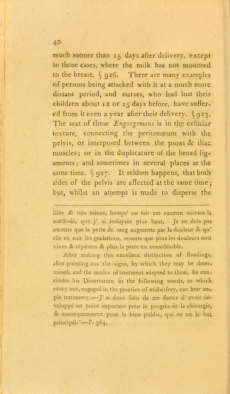 \ much sooner than 15 days after delivery, except in those cases, where the milk has not mounted to the breast. § 926. There are many examples of persons being attacked with it at a much more distant period, and nurses, who had lost their children about 12 or 15 days before, have suffer- ed from it even a year after their delivery. § 923. The seat of these Engorgement is in the cellular texture, connecting the peritoneum with the pelvis, or interposed between the psoas & iliac muscles; or in the duplicature of the broad lig- aments; and sometimes in several places at the same time. §927. It seldom happens, that both sides of the pelvis are affected at the same time; but, whilst an attempt is made to disperse the illee & ties mince, lorsqu? on fait cet examen suivant la methode, que j’ ai indiquee plus haut. Je ne dois pas omettre que la perte de sang augmente par la dauleur & qu’ elle en suit les gradations, ensorte que plus les aouleurs sont vives & repetees & plus la perte est considerable. After making this excellent distinction of floodings, after pointing out the signs, by which they may be deter- mined, and the modes of treatment adapted to them, he con- cludes his Dissertation in the following words, to which every one, engaged in the practice of midwifery, can bear am- ple testimony ;—J’ ai done li£u de me flatter d’ avoir de- veloppe un point important pour le progres de la chirurgie, & consdquemment pour le bien public, qui en est le but principal-”'—P. 364.