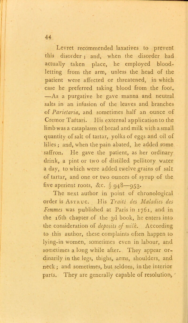 Levret recommended laxatives to prevent this disorder ; and, when the disorder had actually taken place, he employed blood- letting from the arm, unless the head of the patient were affected or threatened, in which case he preferred taking blood from the foot. —As a purgative he gave manna and neutral salts in an infusion of the leaves and branches of Parietaria, and sometimes half an ounce of Cremor Tartari. His external application to the limb was a cataplasm of bread and milk with a small quantity of salt of tartar, yolks of eggs and oil of lilies; and, when the pain abated, he added some saffron. He gave the patient, as her ordinary drink, a pint or two of distilled pellitory water a day, to which were added twelve grains of salt of tartar, and one or two ounces of syrup of the five aperient roots, &c. § 948—953. The next author in point of chronological order is Astruc. His Traits des Maladies des Femmes was published at Paris in 1761, and in the 16th chapter of the 3d book, he enters into the consideration of deposits of milk. According to this author, these complaints often happen to lying-in women, sometimes even in labour, and sometimes a long while after. They appear or- dinarily in the legs, thighs, arms, shoulders, and neck; and sometimes, but seldom, in the interior parts. They are generally capable of resolution.