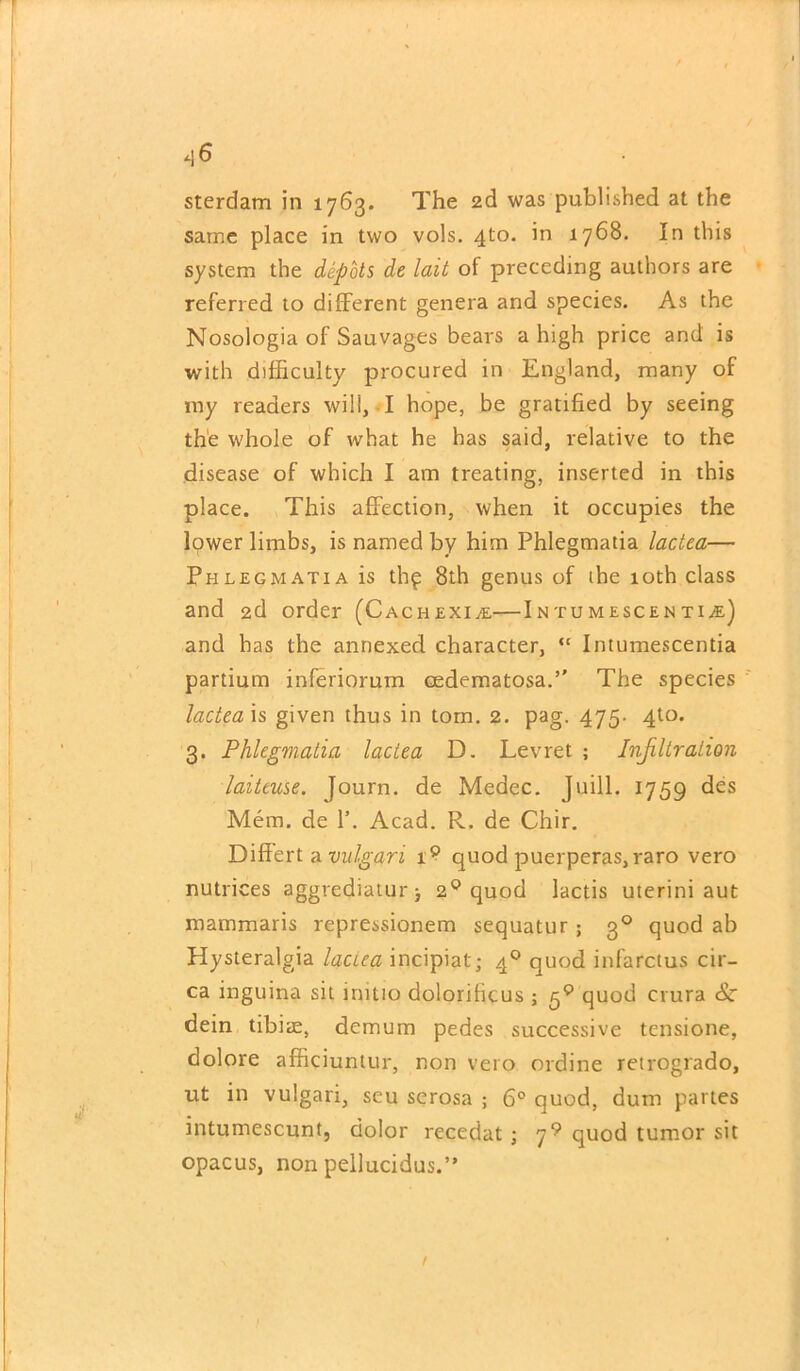 .|6 sterdam in 1763. The 2d was published at the same place in two vols. 4to. in 1768. In this system the depots de lait of preceding authors are referred to different genera and species. As the Nosologia of Sauvages bears a high price and is with difficulty procured in England, many of my readers will, I hope, be gratified by seeing the whole of what he has said, relative to the disease of which I am treating, inserted in this place. This affection, when it occupies the lower limbs, is named by him Phlegmatia lactea— Phlegmatia is th$ 8th genus of the 10th class and 2d order (Cachexia—Intumescentu) and has the annexed character, “ Intumescentia partium inferiorum eedematosa. The species lactea is given thus in torn. 2. pag. 475. 4to. 3. Phlegmatia lactea D. Levret ; Infiltration laiteuse. Journ. de Medec. Juill. 1759 des Mem. de 1’. Acad. R. de Chir. Differt a vulgari 1? quod puerperas, raro vero nutrices aggrediaturj 20 quod lactis uterini aut mammaris repressionem sequatur; 30 quod ab Hysteralgia laciea incipiat; 40 quod infarctus cir- ca inguina sit initio dolorificus; 50 quod crura <Sr dein tibiae, demum pedes successive tensione, dolore afficiunlur, non vero ordine retrogrado, ut in vulgari, seu serosa ; 6° quod, dum partes intumescunt, dolor recedat ; 7? quod tumor sit opacus, non pellucidus.” 1