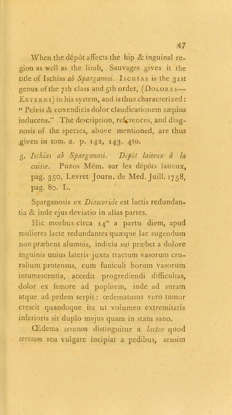 When the depot affects the hip & inguinal re- gion as well as the limb, Sauvages gives it the title of Ischias ab Sparganosi. Ischias is the 31st genus of the 7th class and 5th order, (Dolores— Extern 1) in his system, and isthus characterized: “ Pelvis & coxendicis dolor claudicationem saspius inducens.” The description, references, and diag- nosis of the species, above mentioned, are thus .given in tom. 2. p. 142, 143. 4to. 5. Ischias ab Sparganosi. Depot laiteux a la cuisse. Puzos Mem. sur les depots laiteux, pag. 350, Levret Journ. de Med. Juill. 1758, pag. 80. L. Sparganosis ex Dioscoridc est lactis redundan- tia & inde ejus deviatio in alias partes. Hie morbus circa i4m a partu diem, apud mulieres lacte redundantes quaeque lac sugendum non prasbent alumnis, indicia sui prtebet a dolore inguinis unius lateris juxta tractum vasorum cru- ralium protensus, cum funiculi horum vasorum intumescentia, accedit progrediendi difficulcas, dolor ex femore ad poplitem, inde ad suram atque ad pedem serpit: cedematosus vero tumor crescit quandoque ita ut volumen extremitatis inferioris sit duplo majus quam in statu sano. CEdema ser-osum distinguitur a lactco quod serosum seu vulgare incipiat a pedibus, sensim