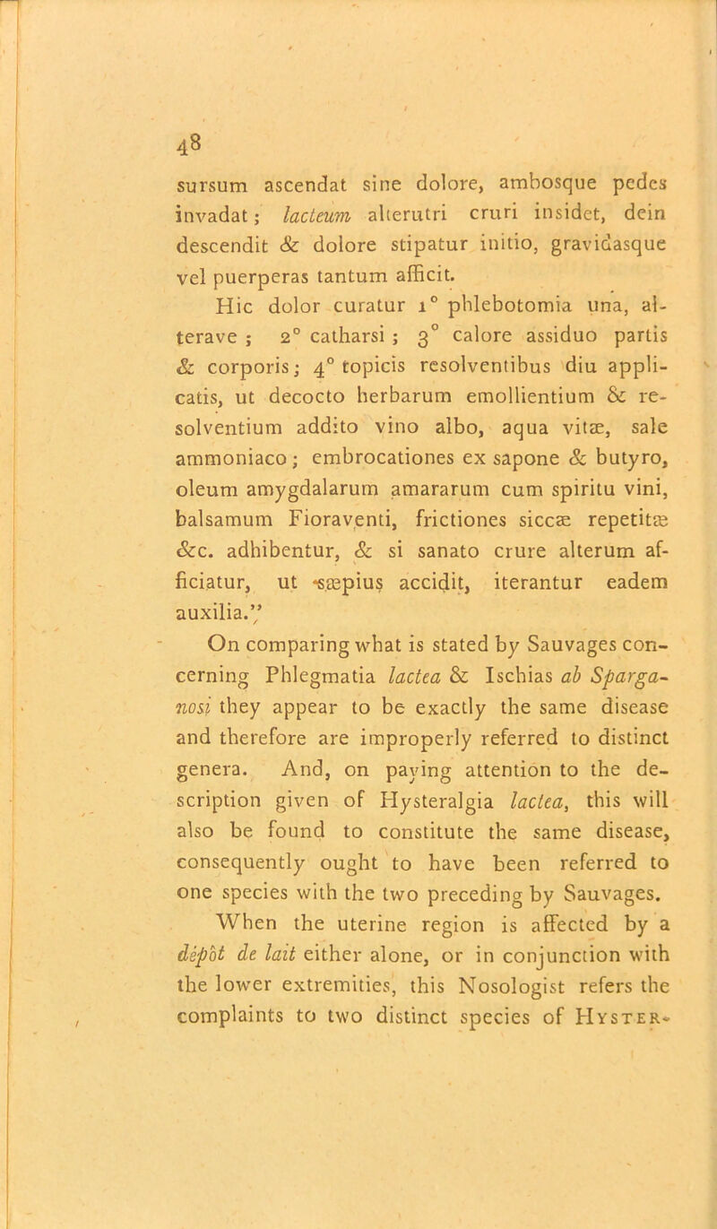 sursum ascendat sine dolore, ambosque pedes invadat; lacteum alterutri cruri insidet, dcin descendifc & dolore stipatur initio, gravidasque vel puerperas tantum afficit. Hie dolor curatur i° phlebotomia una, ai- terave ; 2° catharsi ; 30 calore assiduo partis & corporis; 40 topicis resolventibus diu appli- catis, ut decocto berbarum emollientium & re- solventium addito vino albo, aqua vitae, sale ammoniaco ; embrocationes ex sapone & butyro, oleum amygdalarum amararum cum spiritu vini, balsamum Fioraventi, frictiones siccae repetitm &c. adhibentur, & si sanato crure alterum af- ficiatur, ut -saepius accidit, iterantur eadem auxilia.” On comparing what is stated by Sauvages con- cerning Phlegmatia lactea & Iscbias ab Sparga- nosi they appear to be exactly the same disease and therefore are improperly referred to distinct genera. And, on paying attention to the de- scription given of Hysteralgia lactea, this will also be found to constitute the same disease, consequently ought to have been referred to one species with the two preceding by Sauvages. When the uterine region is affected by a depot de lait either alone, or in conjunction with the lower extremities, this Nosologist refers the complaints to two distinct species of Hyster-