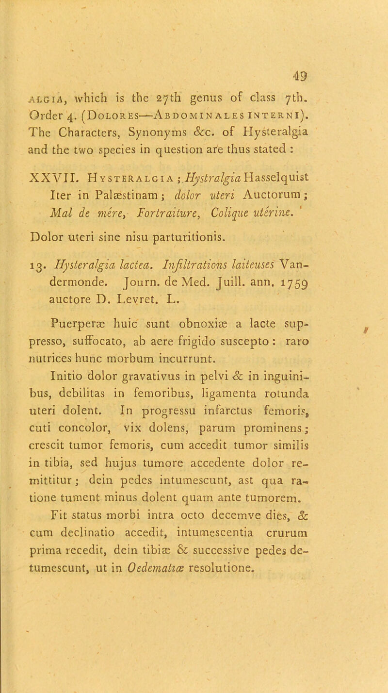 Ateia, which is the 27th genus of class 7th. Order 4. (Dolores—Abdomin ales interni). The Characters, Synonyms See. of Hysteralgia and the two species in question are thus stated : XXVII. Hysteralgia ; Hystralgia Hasselquist Iter in Palaestinam; dolor uteri, Auctorum; Mai de mere, Fortraiture, Colique uterine. Dolor uteri sine nisu parturitionis. 13. Hysteralgia lactea. Infiltrations laiteuses Van- dermonde. Journ. de Med. Juill. ann. 1759 auctore D. Levret. L. Puerperae huic sunt obnoxiae a lacte sup- presso, suffocato, ab aere frigido suscepto : raro nutrices hunc morbum incurrunt. Initio dolor gvavativus in pelvi Sc in inguini- bus, debilitas in femoribus, ligamenta rotunda uteri dolent. In progressu infarctus femoris, cuti concolor, vix dolens, parum prominens; crescit tumor femoris, cum accedit tumor similis in tibia, sed hujus tumore accedente dolor re- mittitur ; dein pedes intumescunt, ast qua ra~ tione tument minus dolent quam ante tumorem. Fit status morbi intra octo decemve dies, & cum declinatio accedit, intumescentia crurum prima recedit, dein tibiae & successive pedes de- tumescunt, ut in Oedcmatice resolutione.