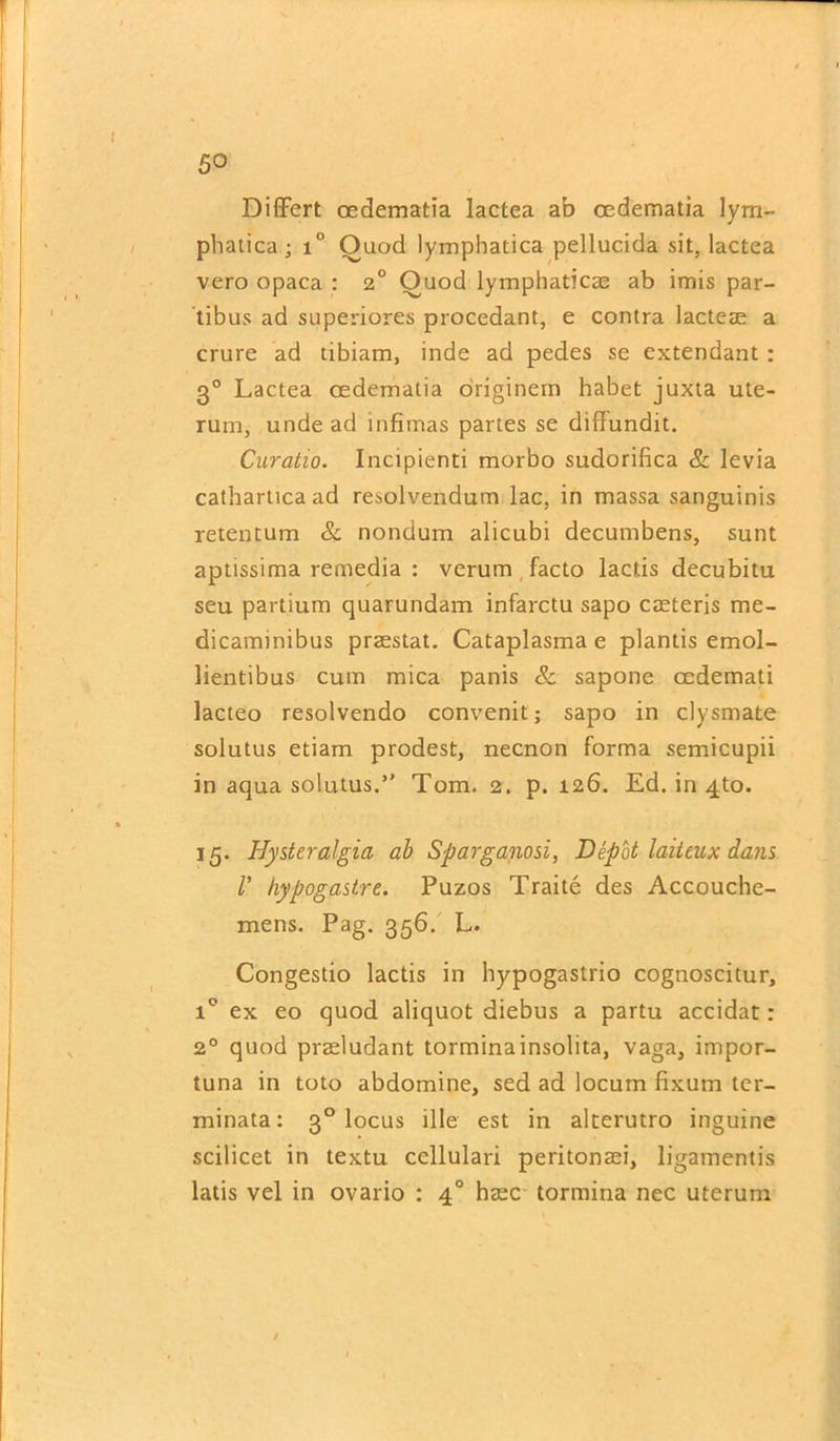 Differt oedematia lactea ab cedematia lym- phatica; i° Ouod lymphatica pellucida sit, lactea vero opaca : 2° Ouod lymphaticae ab imis par- tibus ad superiores procedant, e contra lacteae a crure ad tibiam, inde ad pedes se extendant : 30 Lactea oedematia originem habet juxta ute- rum, unde ad mfimas partes se difFundit. Curatio. Incipienti morbo sudorifica & levia catharticaad resolvendum lac, in massa sanguinis retentum & nondum alicubi decumbens, sunt aptissima remedia : verum facto lactis decubitu seu partium quarundam infarctu sapo caeteris me- dicaminibus praestat. Cataplasma e plantis emol- lientibus cum mica panis & sapone oedemati lacteo resolvendo convenit; sapo in clysmate solutus etiam prodest, necnon forma semicupii in aqua solutus.” Tom. 2. p. 126. Ed. in 4to. 15. Hysteralgia ab Sparganosi, Depot laiteux dans V hypogastre. Puzos Traite des Accouche- mens. Pag. 356. L. Congestio lactis in hypogastrio cognoscitur, i° ex eo quod aliquot diebus a partu accidat: 20 quod praeludant torminainsolita, vaga, impor- tuna in toto abdomine, sed ad locum fixum ter- minata: 30 locus ille est in alterutro inguine scilicet in textu cellulari peritonaei, ligamentis latis vel in ovario : 40 haec tormina nec uterum