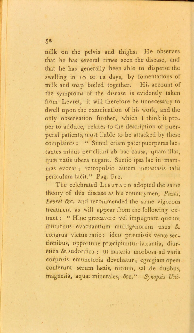 milk on the pelvis and thighs. He observes that he has several times seen the disease, and that he has generally been able to disperse the swelling in 10 or 12 days, by fomentations of milk and soap boiled together. His account of the symptoms of the disease is evidently taken from Levret, it will therefore be unnecessary to dwell upon the examination of his work, and the only observation further, which I think it pro- per to adduce, relates to the description of puer- peral patients, most liable to be attacked by these complaints: “ Simul etiam patet puerperas lac- tantes minus periclitari ab hac causa, quam illas, quae natis ubera negant. Suctio ipsa lac in mam- mas evocat; retropulsio autem metastasis tabs periculum facit.” Pag. 612. The celebrated Ljeutaud adopted the same theory of this disease as his countrymen, Puzos, Levret Sec. and recommended the same vigorous treatment as will appear from the following ex- tract : “ Hinc praecavere vel impugnare queunt diuturnus evacuantium multigenorum usus Sc congrua victus ratio: ideo pnemissis venae sec- tionibus, opportune praecipiuntur laxantia, diur- etica Sc sudorihea ; ut materia morbosa ad varia corporis emunctoria devehatur; egregiam opem conferunt serum lactis, nitrum, sal de duobus, magnesia, aquae minerales, &c.” Synopsis Uni-