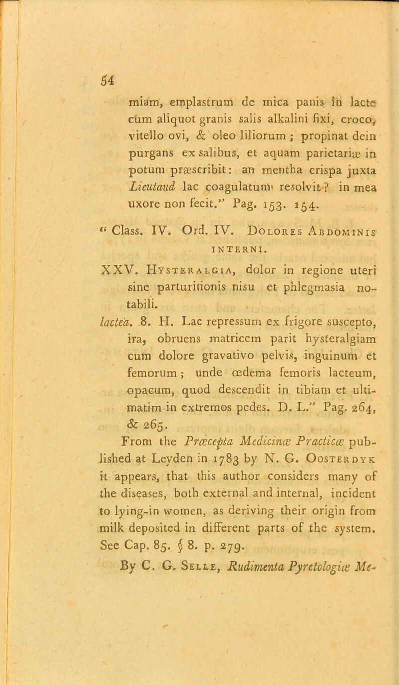 miam, emplastruni cle mica panis in lacte cum aliquot granis salis alkalini fixi, croco, vitello ovi, & oleo liliorum ; propinat dein purgans ex salibus, et aquam parietariae in potum prasscribit: an mentha crispa juxta Lieutaud lac coagulatum* resolvit ? in mea uxore non fecit.” Pag. 153. 154. <£ Class. IV. Ord. IV. Dolores Abdominis INTERNI. XXV. Hysteralgia, dolor in regione uteri sine parturitionis nisu et phlegmasia no- tabili. lacte'a. 8. H. Lac repressum ex frigore suscepto, ira, obruens matricem parit hysteralgiam cum dolore gravativo pelvis, inguinum et femorum; unde oedema femoris lacteum, opacum, quod descendit in tibiam et ulti- matim in extremos pedes. D. L.” Pag. 264, & 265. From the Prccce^ta Medicinal Practical pub- lished at Leyden in 1783 by N. G. Oosterdyk. it appears, that this author considers many of the diseases, both external and internal, incident to lying-in women, as deriving their origin from milk deposited in different parts of the system. See Cap. 85. § 8. p. 279. By C. G. Selle, Rudimcnta Pyretologiie Me-