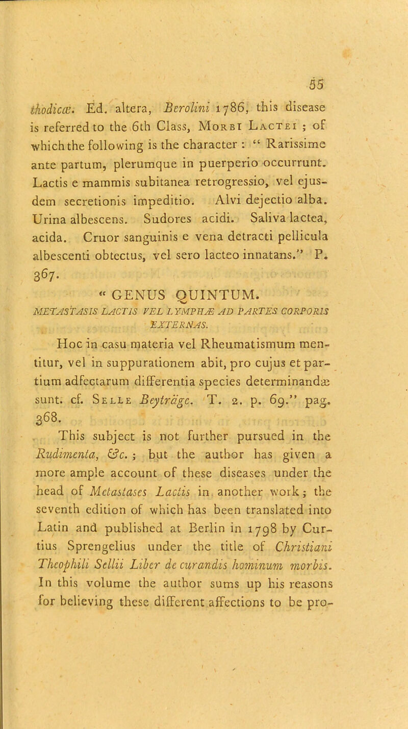 thodiccc. Ed. altera, Berolini 1786, this disease is referred to the 6th Class, Morbi Lactei ; of which the following is the character : “ Rarissime ante parturn, plerumque in puerperio occurrunt. Lactis e mammis subitanea retrogressio, vel ejus- dem secretionis impeditio. Alvi dejectio alba. Urina albescens. Sudores acidi. Saliva lactea, acida. Cruor sanguinis e vena detracti pellicula albescenti obtectus, vel sero lacteo innatans.” P. B67-  GENUS QUINTUM. METASTASIS LACTIS VEL LYMPHS AD PARTES CORPORIS EATER A AS. Hoc in casu materia vel Rheumatismum men- titur, vel in suppurationem abit, pro cujus etpar- tium adfectarum differentia species determinandae sunt. cf. Selle Beytragc. T. 2. p. 69.” pag. 368. This subject is not further pursued in the Rudimenta, ; but the author has given a more ample account of these diseases under the head of Mctastases Lactis in another work; the seventh edition of which has been translated into Latin and published at Berlin in 1798 by Cur- tius Sprengelius under the title of Christiani Thcophili Sellii Liber de curandis hominum morbis. In this volume the author sums up his reasons lor believing these different affections to be pro-