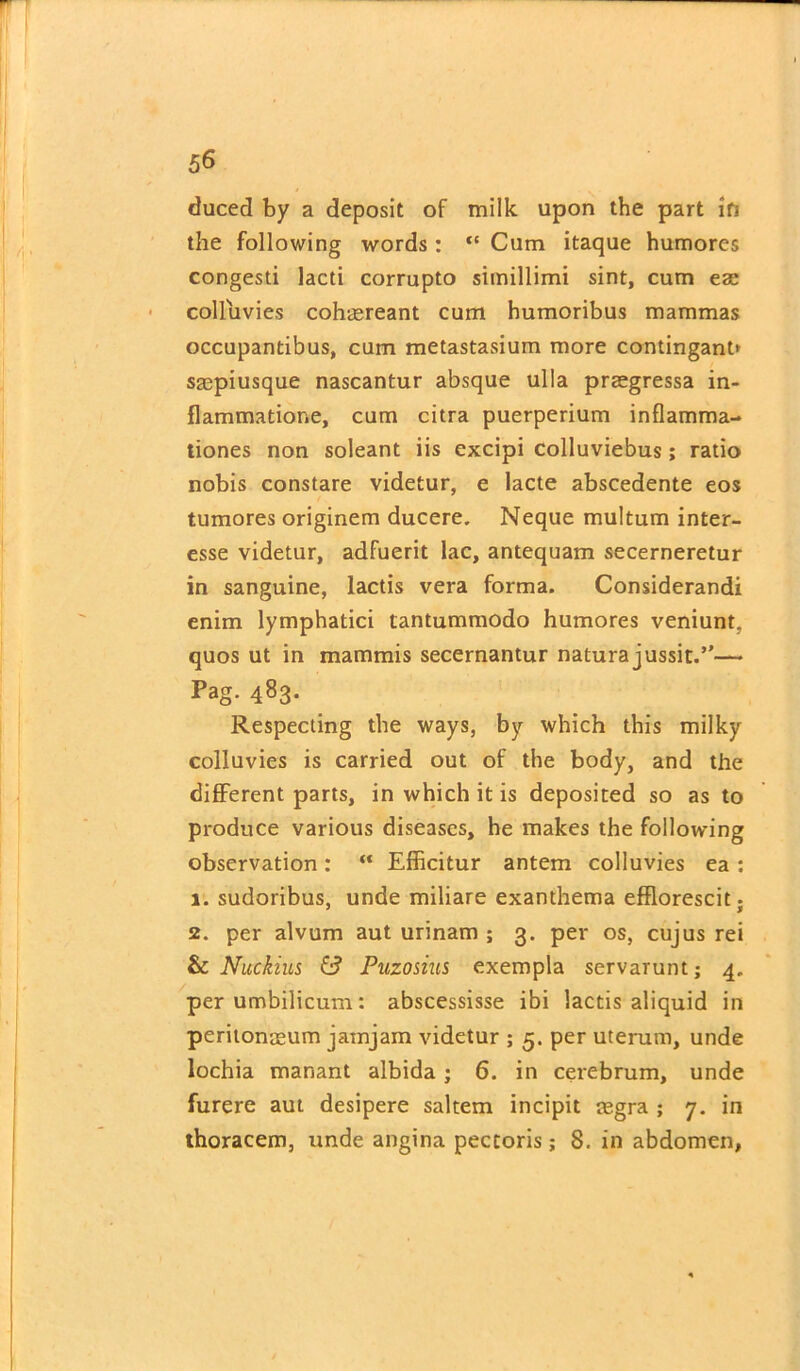 duced by a deposit of milk upon the part in the following words: “ Cum itaque humores congesti lacti corrupto simillimi sint, cum eae colluvies cohaereant cum humoribus mammas occupantibus, cum metastasium more contingant* saepiusque nascantur absque ulla praegressa in- flammatione, cum citra puerperium inflamma- tiones non soleant iis excipi colluviebus; ratio nobis constare videtur, e lacte abscedente eos tumores originem ducere. Neque multum inter- esse videtur, adfuerit lac, antequam secerneretur in sanguine, lactis vera forma. Considerandi enim lymphatici tantummodo humores veniunt, quos ut in mammis secernantur natura jussit.”— Pag. 483. Respecting the ways, by which this milky colluvies is carried out of the body, and the different parts, in which it is deposited so as to produce various diseases, he makes the following observation:  Efficitur antem colluvies ea : 1. sudoribus, unde miliare exanthema efflorescit; 2. per alvum aut urinam ; 3. per os, cujus rei & Nuckius £? Puzosius exempla servarunt; 4. per umbilicum: abscessisse ibi lactis aliquid in peritonaeum jamjam videtur ; 5. per uterum, unde lochia manant albida; 6. in cerebrum, unde furere aut desipere saltern incipit regra ; 7. in thoracem, unde angina pectoris; 8. in abdomen,