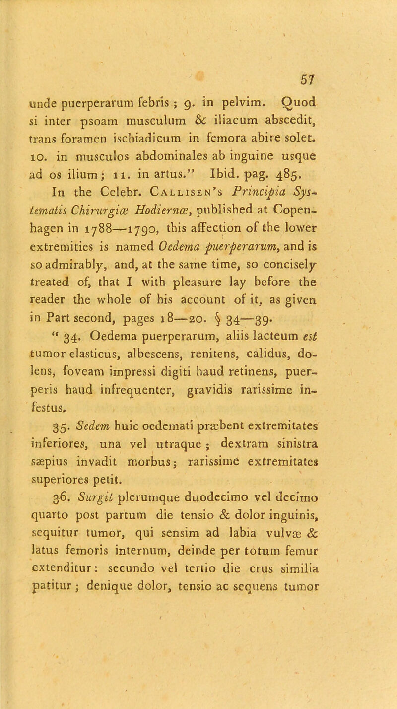 unde puerperarum febris ; g. in pelvim. Quod si inter psoam musculum & iliacum abscedit, trans foramen ischiadicum in femora abire solet. 10. in musculos abdominales ab inguine usque ad os ilium; 11. inarms.” Ibid. pag. 485. In the Celebr. Callisen’s Principia Sys~ tematis Chirurgice Hodiernce, published at Copen- hagen in 1788—1790, this affection of the lower extremities is named Oedema puerperarum, and is so admirably, and, at the same time, so concisely treated of, that I with pleasure lay before the reader the whole of his account of it, as given in Part second, pages 18—20. § 34—39. “ 34* Oedema puerperarum, aliis lacteum est tumor elasticus, albescens, renitens, calidus, do- lens, foveam impressi digiti haud retinens, puer- peris haud infrequenter, gravidis rarissime in- festus, 35. Sedem huic oedemati prmbent extremitates inferiores, una vel utraque ; dextram sinistra saepius invadit morbus; rarissime extremitates superiores petit. 36. Surgit plerumque duodecimo vel decimo quarto post partum die tensio & dolor inguinis, sequitur tumor, qui sensim ad labia vulvae & latus femoris internum, deinde per totum femur extenditur; secundo vel tertio die crus similia patitur ; denique dolor, tensio ac sequens tumor /