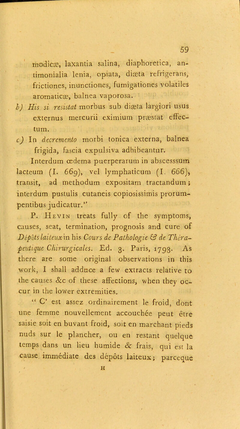 modicre, laxantia salina, diaphoretica, an- timonialia lenia, opiata, diceta refrigerans, frictiones, inunctiones, fumigationes volatiles aromatics, balnea vaporosa. b) His si rcsistat morbus sub diasta largiori usus externus mercurii eximium prrestat effec- tum. c) In decrement morbi tonica externa, balnea frigida, fascia expulsiva adhibeantur. Interdum oedema puerperarum in abscesssum lacteum (I. 669), vel lymphaticum (I 666)* transit, ad methodum expositam tractandum; interdum pustulis cutaneis copiosissimis prorum- pentibus judicatur.” P. Hevin treats fully of the symptoms, causes, seat, termination, prognosis and cure of Depots laiteux in his Cours de Pathologic & de Thera- peutiquc Chirurgicales. Ed. 3. Paris, 1793. As there are some original observations in this work, I shall adduce a few extracts relative to the causes &c of these affections, when they oc- cur in the lower extremities. “ C’ est assez ordinairement le froid, dont une femme nouvellement accouchee peut etre saisie soit en buvant froid, soit en marchant pieds nuds sur le plancher, ou en restant quelquc temps dans un lieu humide Sc frais, qui est la cause immediate des depots laiteux; parceque ' H