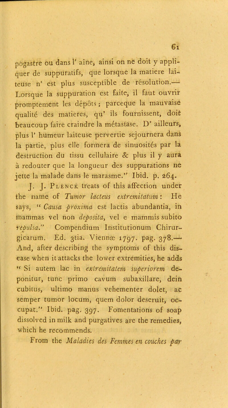 pogastre oil dans 1* aine, ainsi on ne doit y appli- quer de suppuratifs, que lorsque la matiere lai- teuse n’ est plus susceptible de resolution.— Lorsque la suppuration est faite, il faut ouvrir promptement les depots; parceque la mauvaise qualitd des matieres, qu’ ils fournissent, doit beaucoup faire craindre la m6tastase. D’ ailleurs, plus 1* humeur laiteuse pervertie sejournera dans la partie, plus elle formera de sinuosit^s par la destruction du tissu cellulaire & plus il y aura a redouter que la longueur des suppurations ne iette la malade dans le marasme.’' Ibid. p. 264. J. J. Plenck treats of this affection under the name of Tumor lacteus extremitatum: He says, “ Causa proxima est lactis abundantia, in mammas vel non deposita, vel e mammis subito repulsa.” Compendium Institutionum Chirur- gicarum. Ed. gtia. Viennm 1797. pag. 378.— And, after describing the symptoms of this dis- ease when it attacks the lower extremities, he adds “ Si autem lac in extremitatem superiorcm de- ponitur, tunc primo cavum subaxillare, dein cubitus, ultimo manus vehementer dolet, ac semper tumor locum, quern dolor deseruit, oc- cupat.” Ibid. pag. 397. Fomentations of soap dissolved in milk and purgatives are the remedies, which he recommends. From the Maladies des Femmes en couches par