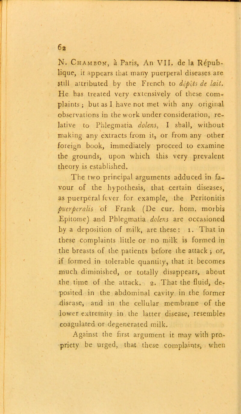 N. Chambon, a Paris, An VII. de la R4pub- lique, it appears that many puerperal diseases are still attributed by the French to diplts de lait. He has treated very extensively of these com- plaints ; but as I have not met with any original observations in the work under consideration, re- lative to Phlegmatia dolens, I shall, without making any extracts from it, or from any other foreign book, immediately proceed to examine the grounds, upon which this very prevalent theory is established. The two principal arguments adduced in fa- vour of the hypothesis, that certain diseases, as puerperal fever for example, the Peritonitis puerperalis of Frank (De cur. horn, morbis Epitome) and Phlegmatia dolens are occasioned by a deposition of milk, are these: 1. That in these complaints little or no milk is formed in the breasts of the patients before the attack) or, if formed in tolerable quantity, that it becomes much diminished, or totally disappears, about the time of the attack. 2. That the fluid, de- posited in the abdominal cavity in the former disease, and in the cellular membrane of the lower extremity in the latter disease, resembles coagulated or degenerated milk. Against the first argument it may with pro- priety be urged, that these complaints, when