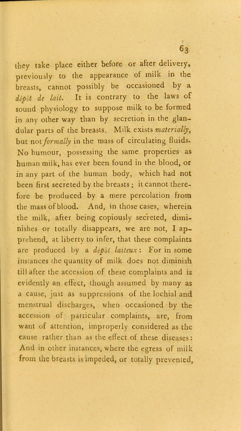 they take place either before or after delivery, previously to the appearance of milk in the breasts, cannot possibly be occasioned by a depot de hit. It is contrary to the laws of sound physiology to suppose milk to be formed in any other way than by secretion in the glan- dular parts of the breasts. Milk exists materially, but not formally in the mass of circulating fluids. No humour, possessing the same properties as human milk, has ever been found in the blood, or in any part of the human body, which had not been first secreted by the breasts ; it cannot there- fore be produced by a mere percolation from the mass of blood. And, in those cases, wherein the milk, after being copiously secreted, dimi- nishes or totally disappears, we are not, I ap- prehend, at liberty to infer, that these complaints are produced by a depot laiteux : For in some instances the quantity of milk does not diminish till after the accession of these complaints and is evidently an effect, though assumed by many as a cause, just as suppressions of the lochial and menstrual discharges, when occasioned by the accession of particular complaints, are, from want of attention, improperly considered as the cause rather than as the effect of these diseases: And in other instances, where the egress of milk from the breasts is impeded, or totally prevented,