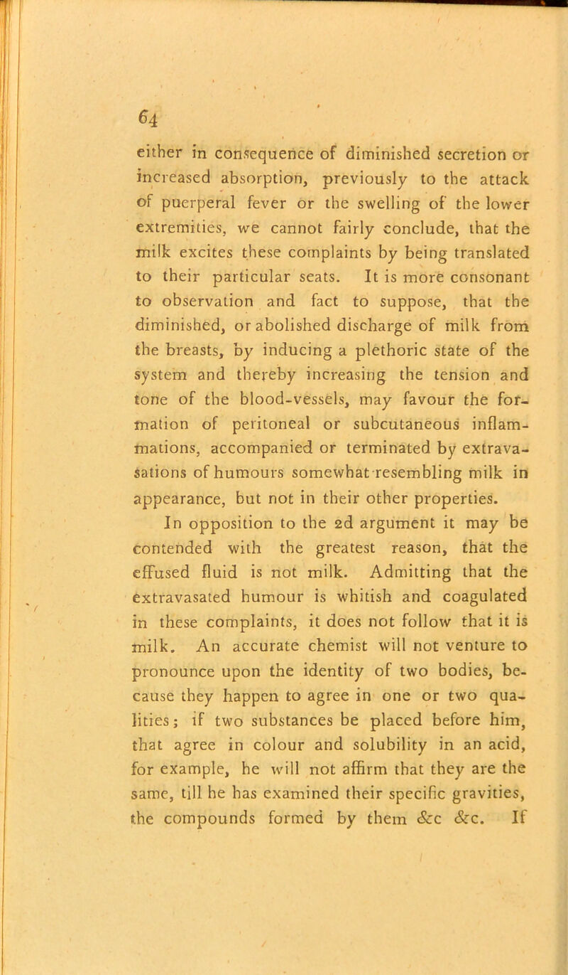 either in consequence of diminished secretion or increased absorption, previously to the attack of puerperal fever or the swelling of the lower extremities, we cannot fairly conclude, that the milk excites these complaints by being translated to their particular seats. It is more consonant to observation and fact to suppose, that the diminished, or abolished discharge of milk from the breasts, by inducing a plethoric state of the system and thereby increasing the tension and tone of the blood-vessels, may favour the for- mation of peritoneal or subcutaneous inflam- mations, accompanied or terminated by extrava- sations of humours somewhat resembling milk in appearance, but not in their other properties. In opposition to the 2d argument it may be contended with the greatest reason, that the effused fluid is not milk. Admitting that the extravasated humour is whitish and coagulated in these complaints, it does not follow that it is milk. An accurate chemist will not venture to pronounce upon the identity of two bodies, be- cause they happen to agree in one or two qua- lities ; if two substances be placed before him, that agree in colour and solubility in an acid, for example, he will not affirm that they are the same, till he has examined their specific gravities, the compounds formed by them &c &c. If