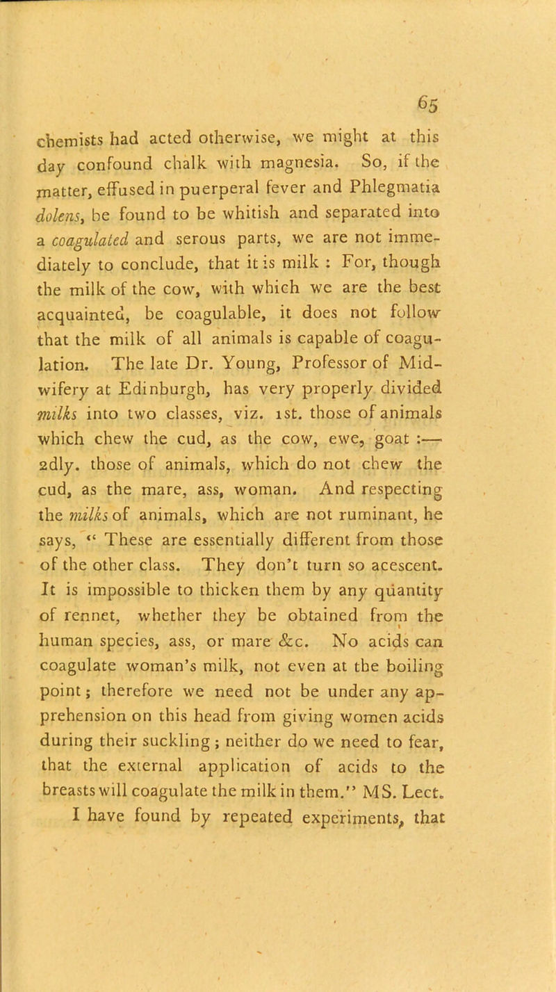 chemists had acted otherwise, we might at this day confound chalk with magnesia. So, if the matter, effused in puerperal fever and Phlegmatia dolens, he found to be whitish and separated into a coagulated and serous parts, we are not imme- diately to conclude, that it is milk : For, though the milk of the cow, with which we are the best acquainted, be coagulable, it does not follow that the milk of all animals is capable of coagu- lation. The late Dr. Young, Professor of Mid- wifery at Edinburgh, has very properly divided milks into two classes, viz. ist. those of animals which chew the cud, as the cow, ewe, goat :— 2dly. those of animals, which do not chew the cud, as the mare, ass, woman. And respecting the milks of animals, which are not ruminant, he says, “ These are essentially different from those of the other class. They don’t turn so acescent. It is impossible to thicken them by any quantity of rennet, whether they be obtained from the human species, ass, or mare &c. No acids can coagulate woman’s milk, not even at the boiling point; therefore we need not be under any ap- prehension on this head from giving women acids during their suckling; neither do we need to fear, that the external application of acids to the breasts will coagulate the milk in them.” MS. Lect. I have found by repeated experiments, that