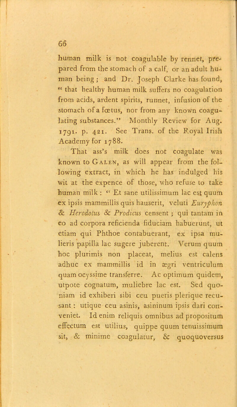 human milk is not coagulable by rennet, pre-1 pared from the stomach of a calf, or an adult hu^ man being; and Dr. Joseph Clarke has found, “ that healthy human milk suffers no coagulation from acids, ardent spirits, runnet, infusion of the stomach of a foetus, nor from any known coagu- lating substances.” Monthly Review for Aug. 1791. p. 421. See Trans, of the Royal Irish Academy for 1788. That ass’s milk does not coagulate was known to Galen, as will appear from the fol- lowing extract, in which he has indulged his wit at the expence of those, who refuse to take human milk : “ Et sane utilissimum lac est quum ex ipsis mammillis quis hauserit, veluti Euryphon & Herodotus & Prodicus censent ; qui tantam in eo ad corpora reficienda fiduciam habuerunt, ut etiam qui Phthoe contabuerant, ex ipsa mu- lieris papilla lac sugere juberent. Verum quum hoc plurimis non placeat, melius est calens adhuc ex mammillis id in asgri ventriculum quam ocyssime transferre. Ac optimum quidem, utpote cognatum, muliebre lac est. Sed quo- niam id exhiberi sibi ceu pueris plerique recu- sant : utique ceu asinis, asininum ipsis dari con- veniet. Id enim reliquis omnibus ad propositum effectum est utilius, quippe quum tenuissimum sit, & minime coagulatur, & quoquoversus