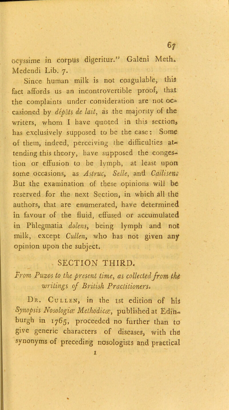 6f ocyssime in corpus digeritur.’* Galeni Meth. Medendi Lib. 7. Since human milk is not coagulable, this fact affords us an incontrovertible proof, that the complaints under consideration are not oc- casioned by depots de lait, as the majority of the writers, whom I have quoted in this sections has exclusively supposed to be the case: Some of them, indeed, perceiving the difficulties at- tending this theory, have supposed the conges- tion or effusion to be lymph, at least upon sortie occasions, as Astruc, Selle, and Callisem But the examination of these opinions will be reserved for the next Section, in which all the authors, that are enumerated, have determined in favour of the fluid, effused or accumulated in Phlegmatia dolens, being lymph and not milk, except Cullen, who has not given any opinion upon the subject. SECTION THIRD. From Puzos to the present time, as collected from the writings of British Practitioners6 Dr. Cullen, in the 1st edition of his Synopsis Nosologice Methodiue, published at Edin- burgh in 1765, proceeded no further than to give generic characters of diseases, with the synonyms of preceding nosologists and practical 1