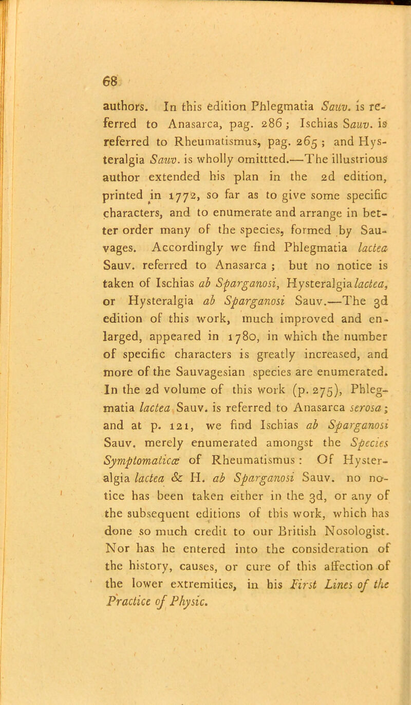 authors. In this edition Phlegmatia Sanv. is re- ferred to Anasarca, pag. 286 ; Ischias Sauv. is referred to Rheumatismus, pag. 265 ; and Hys- teralgia Sauv. is wholly omittted.—The illustrious author extended his plan in the 2d edition, printed m 1772, so far as to give some specific characters, and to enumerate and arrange in bet- ter order many of the species, formed by Sau- vages. Accordingly we find Phlegmatia lactea Sauv. referred to Anasarca ; but no notice is taken of Ischias ab Sparganosi, Hysteralgialactea, or Hysteralgia ab Sparganosi Sauv.—The 3d edition of this work, much improved and en- larged, appeared in 1780, in which the number of specific characters is greatly increased, and more of the Sauvagesian species are enumerated. In the 2d volume of this work (p. 275), Phleg- tnatia lactea Sauv. is referred to Anasarca serosa; and at p. 121, we find Ischias ab Sparganosi Sauv. merely enumerated amongst the Species Symptomaticce of Rheumatismus: Of Hyster- algia lactea & H. ab Sparganosi Sauv. no no- tice has been taken either in the 3d, or any of the subsequent editions of this work, which has done so much credit to our British Nosologist. Nor has he entered into the consideration of the history, causes, or cure of this affection of the lower extremities, in his First Lines of the Practice of Physic. /