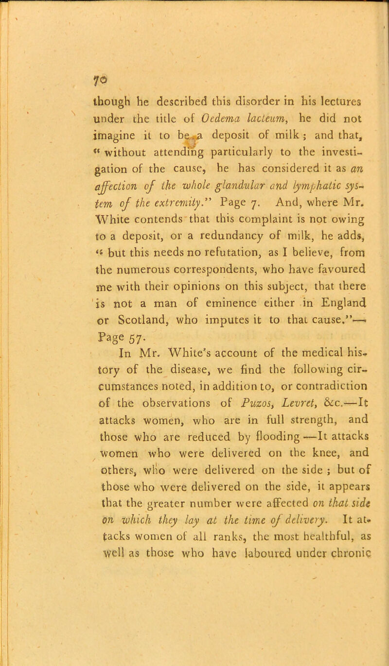 though he described this disorder in his lectures under the title of Oedema lacteum, he did not imagine it to be deposit of milk ; and that, w without attending particularly to the investi- gation of the cause, he has considered it as an affection of the whole glandular and lymphatic sys- tem oj the extremityPage 7. And, where Mr. White contends that this complaint is not owing to a deposit, or a redundancy of milk, he adds, tl but this needs no refutation, as I believe, from the numerous correspondents, who have favoured me with their opinions on this subject, that there is not a man of eminence either in England or Scotland, who imputes it to thaL cause.”— Page 57. In Mr. White’s account of the medical his- tory of the disease, we find the following cir- cumstances noted, in addition to, or contradiction of the observations of Puzos, Levret, Sec,—It attacks women, who are in full strength, and those who are reduced by flooding—It attacks women who were delivered on the knee, and others, who were delivered on the side ; but of those who were delivered on the side, it appears that the greater number were affected on that side on which they lay at the time oj delivery. It at- tacks women of all ranks, the most healthful, as well as those who have laboured under chronic
