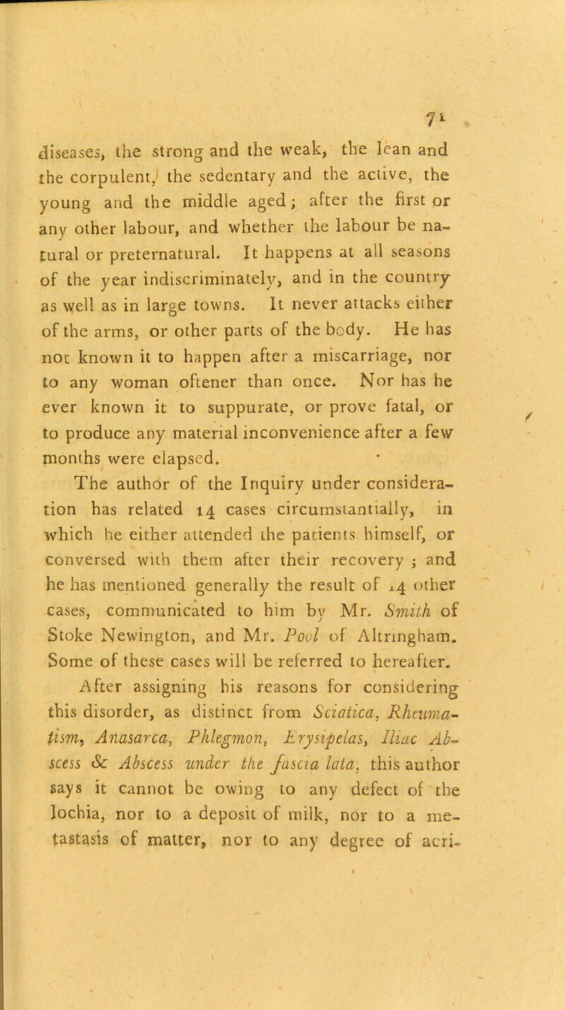 diseases, the strong and the weak, the lean and the corpulent, the sedentary and the active, the young and the middle aged; after the first or any other labour, and whether the labour be na- tural or preternatural. It happens at all seasons of the year indiscriminately, and in the country as \yell as in large towns. It never attacks either of the arms, or other parts of the body. He has not known it to happen after a miscarriage, nor to any woman oftener than once. Nor has he ever known it to suppurate, or prove fatal, or to produce any material inconvenience after a few months were elapsed. The author of the Inquiry under considera- tion has related 14 cases circumstantially, in which he either attended die patients himself, or conversed with them after their recovery ; and he has mentioned generally the result of *4 other cases, communicated to him by Mr. Smith of Stoke Newington, and Mr. Pool of Altnngham. Some of these cases will be referred to hereafter. After assigning his reasons for considering this disorder, as distinct from Sciatica, Rheuma- tism, Anasarca, Phlegmon, Erysipelas, Iliac Ab- scess & Abscess under the fascia lata, this author says it cannot be owing to any defect of the lochia, nor to a deposit of milk, nor to a me- tastasis of matter, nor to any degree of acri-
