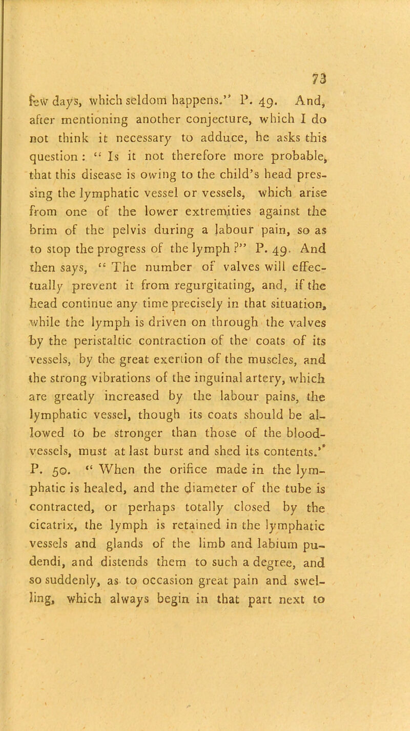 few days, which seldom happens.” P. 49. And, after mentioning another conjecture, which I do not think it necessary to adduce, he asks this question : “ Is it not therefore more probable, that this disease is owing to the child’s head pres- sing the lymphatic vessel or vessels, which arise from one of the lower extremities against the brim of the pelvis during a labour pain, so as to stop the progress of the lymph ?” P. 49. And then says, “ The number of valves will effec- tually prevent it from regurgitating, and, if the head continue any time precisely in that situation, while the lymph is driven on through the valves by the peristaltic contraction of the coats of its vessels, by the great exertion of the muscles, and the strong vibrations of the inguinal artery, which are greatly increased by the labour pains, the lymphatic vessel, though its coats should be al- lowed to be stronger than those of the blood- vessels, must at last burst and shed its contents.’' P. 50. “ When the orifice made in the lym- phatic is healed, and the diameter of the tube is contracted, or perhaps totally closed by the cicatrix, the lymph is retained in the lymphatic vessels and glands of the limb and labium pu- dendi, and distends them to such a degree, and so suddenly, as to occasion great pain and swel- ling, which always begin in that part next to