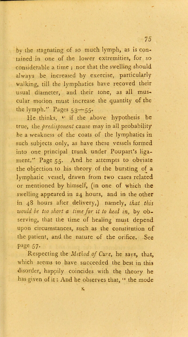 by the stagnating of so much lymph, as is con- tained in one of the lower extremities, for so considerable a time ; nor that the swelling should always be increased by exercise, particularly- walking, till the lymphatics have recoved their usual diameter, and their tone, as all mus- cular motion must increase the quantity of the the lymph.” Pages 53—55. He thinks, “ if the above hypothesis be true, the predisponent cause may in all probability be a weakness of the coats of the lymphatics in such subjects only, as have these vessels formed into one principal trunk under Poupart’s liga- ment.” Page 55. And he attempts to obviate the objection to his theory of the bursting of a lymphatic vessel, drawn from two cases related or mentioned by himself, (in one of which the swelling appeared in 24 hours, and in the other in 48 hours after delivery,) namely, that this would be too short a time for it to heal in, by ob- serving, that the time of healing must depend upon circumstances, such as the constitution of the patient, and the nature of the orifice. See Page 57- Respecting the Method of Cure, he says, that, which seems to have succeeded the best in this disorder, happily coincides with the theory he has given of it: And he observes that, “ the mode K