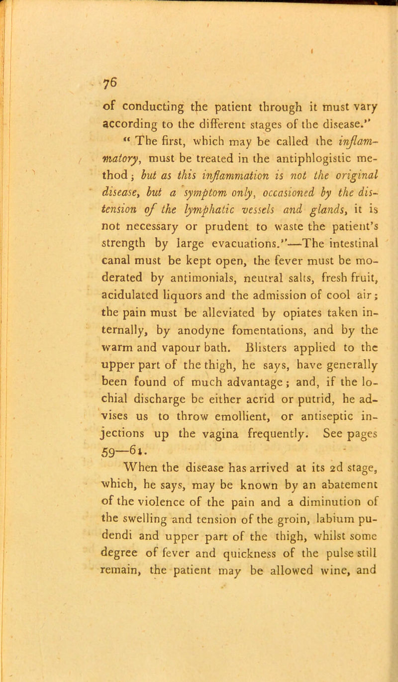 76 of conducting the patient through it must vary according to the different stages of the disease.*’ “ The first, which may be called the inflam- matory, must be treated in the antiphlogistic me- thod ; but as this inflammation is not the original disease, but a symptom only, occasioned by the dis- tension of the lymphatic vessels and glaiids, it is not necessary or prudent to waste the patient’s strength by large evacuations.”—The intestinal canal must be kept open, the fever must be mo- derated by antimonials, neutral salts, fresh fruit, acidulated liquors and the admission of cool air; the pain must be alleviated by opiates taken in- ternally, by anodyne fomentations, and by the warm and vapour bath. Blisters applied to the upper part of the thigh, he says, have generally been found of much advantage; and, if the lo- chial discharge be either acrid or putrid, he ad- vises us to throw emollient, or antiseptic in- jections up the vagina frequently. See pages 59“- When the disease has arrived at its 2d stage, which, he says, may be known by an abatement of the violence of the pain and a diminution of the swelling and tension of the groin, labium pu- dendi and upper part of the thigh, whilst some degree of fever and quickness of the pulse still remain, the patient may be allowed wine, and