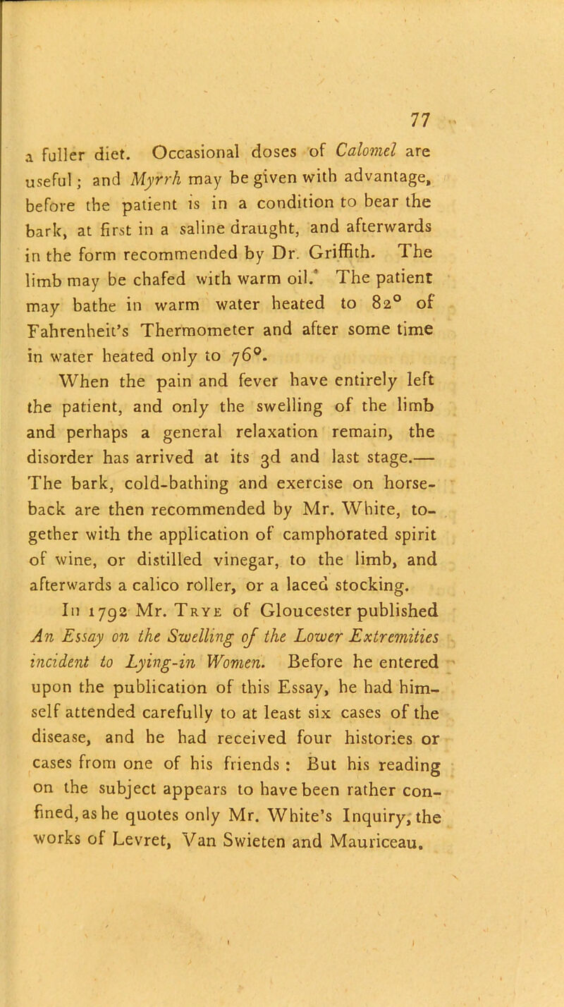 a fuller diet. Occasional doses of Calomel are useful; and Myrrh may be given with advantage, before the patient is in a condition to bear the bark, at first in a saline draught, and afterwards in the form recommended by Dr. Griffith. The limb may be chafed with warm oil/ The patient may bathe in warm water heated to 82° of Fahrenheit’s Thermometer and after some time in water heated only to 76°. When the pain and fever have entirely left the patient, and only the swelling of the limb and perhaps a general relaxation remain, the disorder has arrived at its 3d and last stage.— The bark, cold-bathing and exercise on horse- back are then recommended by Mr. White, to- gether with the application of camphorated spirit of wine, or distilled vinegar, to the limb, and afterwards a calico roller, or a laced stocking. In 1792 Mr. Trye of Gloucester published An Essay on the Swelling of the Lower Extremities incident to Lying-in Women. Before he entered upon the publication of this Essay, he had him- self attended carefully to at least six cases of the disease, and he had received four histories or cases from one of his friends : But his reading on the subject appears to have been rather con- fined, as he quotes only Mr. White’s Inquiry, the works of Levret, Van Swieten and Mauriceau. / I