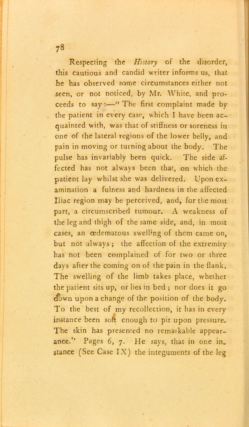 Respecting the History of the disorder, this cautious and candid writer informs us, that he has observed some circumstances either not seen, or not noticed, by Mr. White, and pro- ceeds to say:—“ The first complaint made by the patient in every case, which I have been ac- quainted with, was that of stiffness or soreness in one of the lateral regions of the lower belly, and pain in moving or turning about the body. The pulse has invariably been quick. The side af- fected has not always been that, on which the patient lay whilst she was delivered. Upon ex- amination a fulness and hardness in the affected Iliac region may be perceived, and, for the most part, a circumscribed tumour. A weakness of the leg and thigh of the same side, and, in most cases, an oedematous swelling of them came on, but not always ; the affection of the extremity has not been complained of for two or three days after the coming on of the pain in the flank. The swelling of the limb takes place, whether the patient sits up, or lies in bed ; nor does it go (fown upon a change of the position of the body. To the best of my recollection, it has in every instance been soft enough to pit upon pressure. The skin has presented no remarkable appear- ance.’’ Pages 6, 7. He says, that in one in_ stance (See Case IX) the integuments of the leg