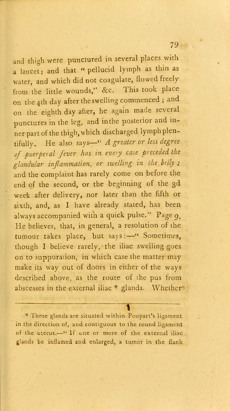 and thigh were punctured in several places with a lancet; and that “pellucid lymph as thin as water, and which did not coagulate, flowed freely from the little wounds,” See. This took place on the 4th day after theswelling commenced ; and on the eighth day after, he again made seveial punctures in the leg, and in the posteiior and in- ner part of the thigh, which discharged lymph plen- tifully. He also says—“ A greater or less degree of puerperal fever has in every case preceded the glandular inf animation, or swelling in the belly ; and the complaint has rarely come on before the end of the second, or the beginning of the 3d week after delivery, nor later than the fifth or sixth, and, as I have already stated, has been always accompanied with a quick pulse.” Page 9. He believes, that, in general, a resolution of the tumour takes place, but says :—“ Sometimes, though I believe rarely, the iliac swelling goes on to suppuration, in which case the matter may make its way out of doors in either of the ways described above, as the route of the pus from abscesses in the external iliac * glands. Whether 7 1 7~~ * These glands are situated within Poupart’s ligament in the direction of, and contiguous to the round ligament of the uterus.—“ If one or more of the external iliac glands be inflamed and enlarged, a tumor in the flank