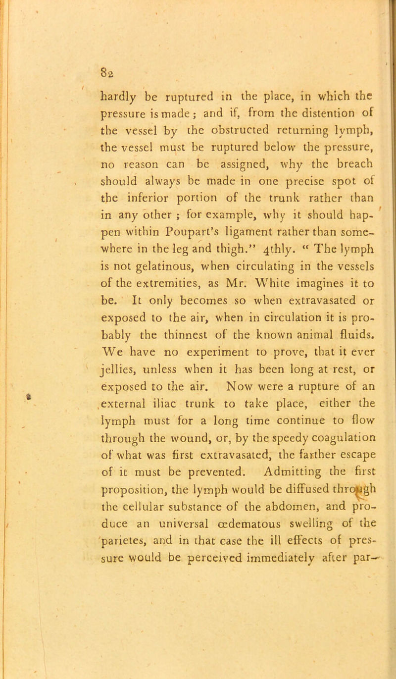 hardly be ruptured in the place, in which the pressure is made; and if, from the distention of the vessel by the obstructed returning lvmph, the vessel must be ruptured below the pressure, no reason can be assigned, why the breach should always be made in one precise spot of the inferior portion of the trunk rather than in any other ; for example, why it should hap- pen within Poupart’s ligament rather than some- where in the leg and thigh.” 4thly. “ The lymph is not gelatinous, when circulating in the vessels of the extremities, as Mr. White imagines it to be. It only becomes so when extravasated or exposed to the air, when in circulation it is pro- bably the thinnest of the known animal fluids. We have no experiment to prove, that it ever jellies, unless when it has been long at rest, or exposed to the air. Now were a rupture of an external iliac trunk to take place, either the lymph must for a long time continue to flow through the wound, or, by the speedy coagulation of what was first extravasated, the farther escape of it must be prevented. Admitting the first proposition, the lymph would be diffused through the cellular substance of the abdomen, and pro- duce an universal cedematous swelling of the parietes, and in that case the ill effects of pres- sure would be perceived immediately after par—
