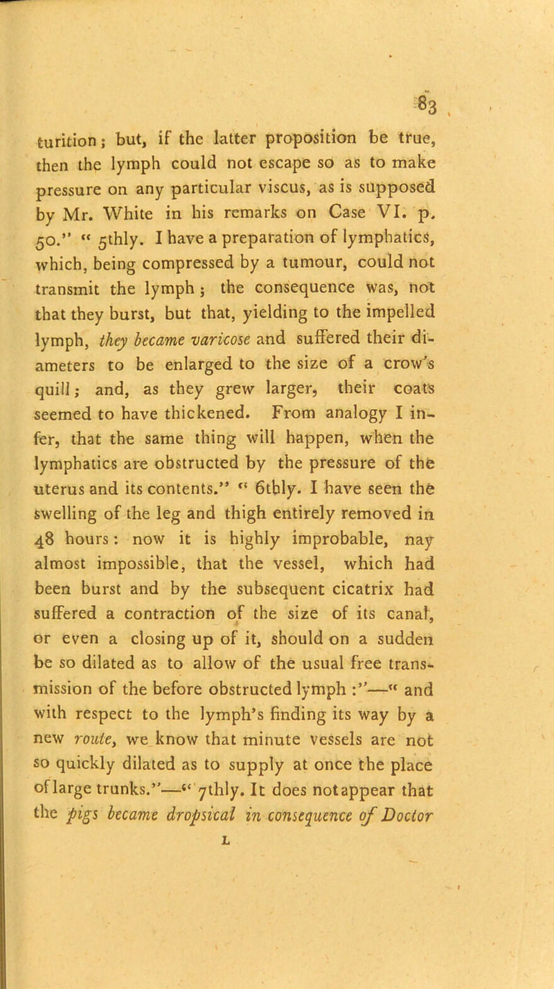 «3 . \ turitionj but, if the latter proposition be true, then the lymph could not escape so as to make pressure on any particular viscus, as is supposed by Mr. White in his remarks on Case VI. p. 50.”  5thly. I have a preparation of lymphatics, which, being compressed by a tumour, could not transmit the lymph; the consequence was, not that they burst, but that, yielding to the impelled lymph, they became varicose and suffered their di- ameters to be enlarged to the size of a crow’s quill; and, as they grew larger, their coats seemed to have thickened. From analogy I in- fer, that the same thing will happen, when the lymphatics are obstructed by the pressure of the uterus and its contents.” “ 6tbly. I have seen the swelling of the leg and thigh entirely removed in 48 hours: now it is highly improbable, nay almost impossible, that the vessel, which had been burst and by the subsequent cicatrix had suffered a contraction of the size of its canal, or even a closing up of it, should on a sudden be so dilated as to allow of the usual free trans- mission of the before obstructed lymph —-u and with respect to the lymph’s finding its way by a new route, we know that minute vessels are not so quickly dilated as to supply at once the place oflarge trunks.”—“ ythly. It does notappear that the pigs became dropsical in consequence of Doctor L