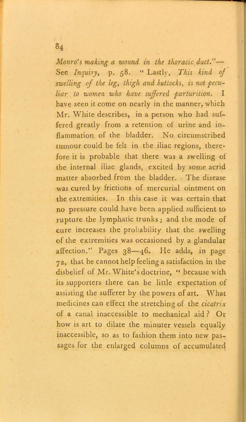Monro's making a wound in the thoracic duct.”— See Inquiry, p. 58. “ Lastly, This kind oj swelling of the leg, thigh and buttocks, is not pecu- liar to women who have suffered parturition. I have seen it come on nearly in the manner, which Mr. White describes, in a person who had suf- fered greatly from a retention of urine and in- flammation of the bladder. No circumscribed tumour could be felt in the iliac regions, there- fore it is probable that there was a swelling of the internal iliac glands, excited by some acrid matter absorbed from the bladder. The disease was cured by frictions of mercurial ointment on the extremities. In this case it was certain that no pressure could have been applied sufficient to rupture the lymphatic trunks; and the mode of cure increases the probability that the swelling of the extremities was occasioned by a glandular affection.” Pages 38—46. He adds, in page 72, that he cannot help feeling a satisfaction in the disbelief of Mr, White’s doctrine, “ because with its supporters there can be little expectation of assisting the sufferer by the powers of art. What medicines can effect the stretching of the cicatrix of a canal inaccessible to mechanical aid ? Or how is art to dilate the minuter vessels equally inaccessible, so as to fashion them into new pas- sages for the enlarged columns of accumulated