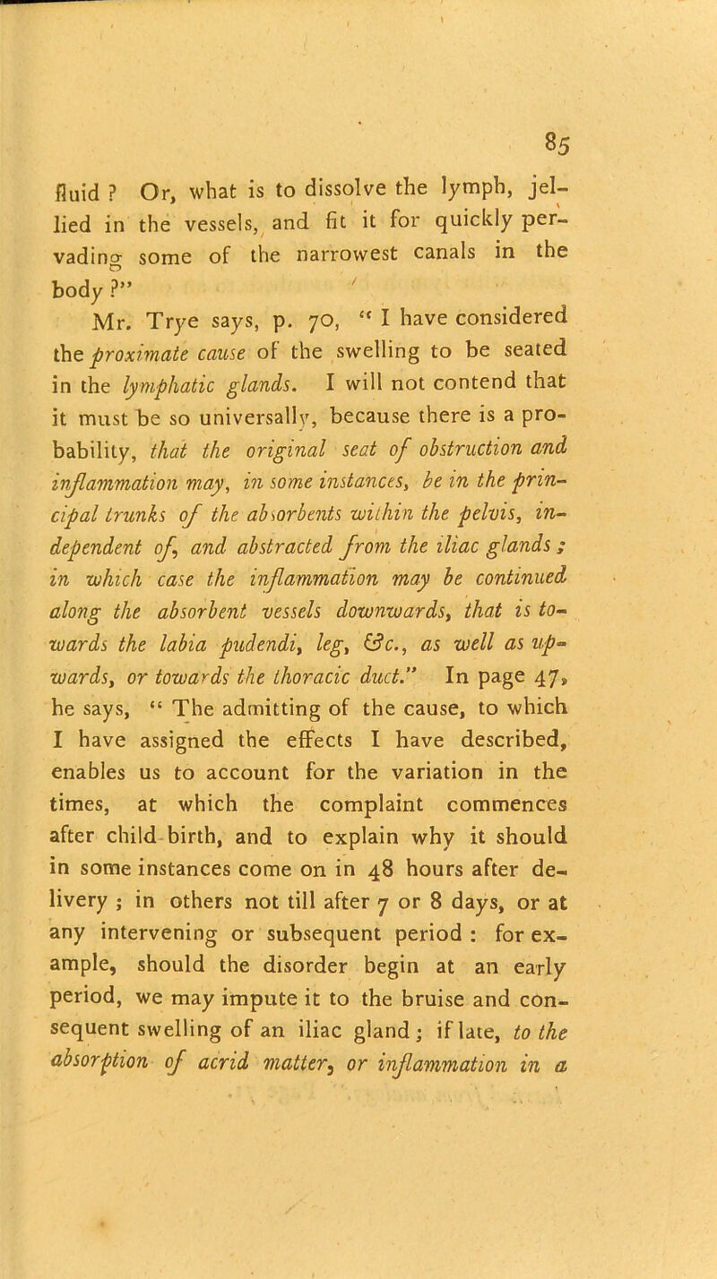 fluid ? Or, what is to dissolve the lymph, jel- lied in the vessels, and fit it for quickly per- vading some of the narrowest canals in the body ?” Mr. Trye says, p. 70, “ I have considered the proximate cause of the swelling to be seated in the lymphatic glands. I will not contend that it must be so universally, because there is a pro- bability, that the original seat of obstruction and inflammation may, in some instances, be in the prin- cipal trunks of the absorbents within the pelvis, in- dependent of and abstracted from the iliac glands ; in which case the inflammation may be continued along the absorbent vessels downwards, that is to- wards the labia pudendi, leg, &V., as well as up- wards, or towards the thoracic duct.” In page 47, he says, “ The admitting of the cause, to which I have assigned the effects I have described, enables us to account for the variation in the times, at which the complaint commences after child birth, and to explain why it should in some instances come on in 48 hours after de- livery ; in others not till after 7 or 8 days, or at any intervening or subsequent period : for ex- ample, should the disorder begin at an early period, we may impute it to the bruise and con- sequent swelling of an iliac gland; if late, to the absorption of acrid matter} or inflammation in a