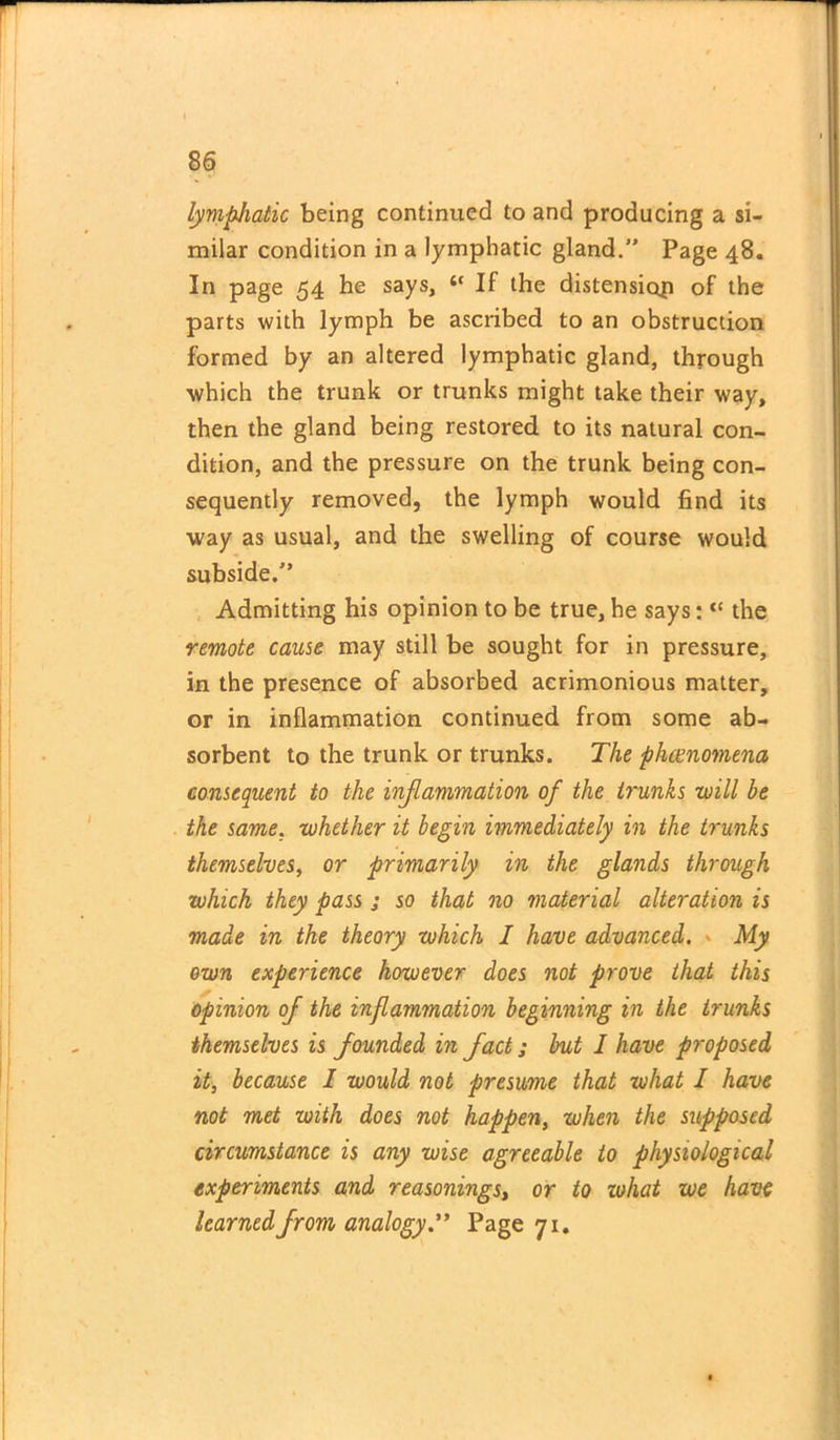 lymphatic being continued to and producing a si- milar condition in a lymphatic gland.” Page 48. In page 54 he says, “ If the distension of the parts with lymph be ascribed to an obstruction formed by an altered lymphatic gland, through which the trunk or trunks might take their way, then the gland being restored to its natural con- dition, and the pressure on the trunk being con- sequently removed, the lymph would find its way as usual, and the swelling of course would subside.” Admitting his opinion to be true, he says: “ the remote cause may still be sought for in pressure, in the presence of absorbed acrimonious matter, or in inflammation continued from some ab- sorbent to the trunk or trunks. The phenomena consequent to the inflammation of the trunks -will be the same. whether it begin immediately in the trunks themselves, or primarily in the glands through which they pass ; so that no material alteration is made in the theory which I have advanced. • My own experience however does not prove that this opinion of the inflammation beginning in the trunks themselves is founded in fact; but I have proposed it, because I would not presume that what I have not met with does not happen, when the supposed circumstance is any wise agreeable to physiological experiments and reasonings, or to what we have learned from analogy” Page 71.