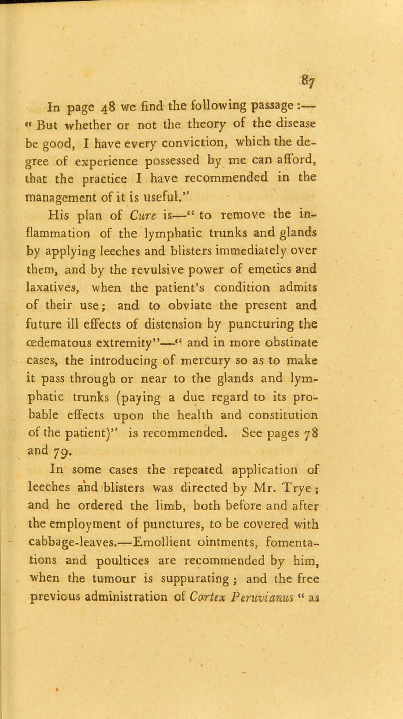 In page 48 we find the following passage :— « But whether or not the theory of the disease be good, I have every conviction, which the de- gree of experience possessed by me can afford, that the practice I have recommended in the management of it is useful.” His plan of Cure is—“ to remove the in- flammation of the lymphatic trunks and glands by applying leeches and blisters immediately over them, and by the revulsive power of emetics and laxatives, when the patient’s condition admits of their use; and to obviate the present and future ill effects of distension by puncturing the eedematous extremity”—“ and in more obstinate cases, the introducing of mercury so as to make it pass through or near to the glands and lym- phatic trunks (paying a due regard to its pro- bable effects upon the health and constitution of the patient)” is recommended. See pages 78 and 79. In some cases the repeated application of leeches and blisters was directed by Mr. Trye; and he ordered the limb, both before and after the employment of punctures, to be covered with cabbage-leaves.—Emollient ointments, fomenta- tions and poultices are recommended by him, when the tumour is suppurating ; and the free previous administration of Cortex Peruvianus “ as