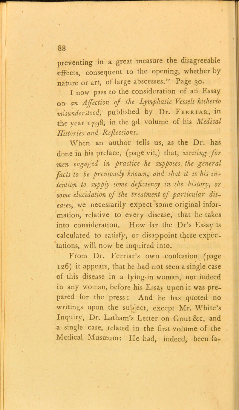 preventing in a great measure the disagreeable effects, consequent to the opening, whether by nature or art, of large abscesses.” Page 30. I now pass to the consideration of an Essay on an Affection of the Lymphatic Vessels hitherto misunderstood, published by Dr. Ferriar, in the vear 1798, in the 3d volume of his Medical Histories and Refections. When an author tells us, as the Dr. has done in his preface, (page vii,) that, writing for men engaged in practice he supposes the general facts to be previously known, and that it is his in- tention to supply some deficiency in the history, or some elucidation of the treatment of particular dis- eases, we necessarily expect some original infor- 1 mation, relative to every disease, that he takes into consideration. How far the Dr’s Essay is calculated to satisfy, or disappoint these expec- tations, will now be inquired into. From Dr. Ferriar’s own confession (page 126) it appears, that he had not seen a single case of this disease in a lying-in woman, nor indeed in any woman, before his Essay upon it was pre- pared for the press: And he has quoted no writings upon the subject, except Mr. White’s Inquiry, Dr. Latham’s Letter on Gout &c, and a single case, related in the first volume of the Medical Museum: He had, indeed, been fa-