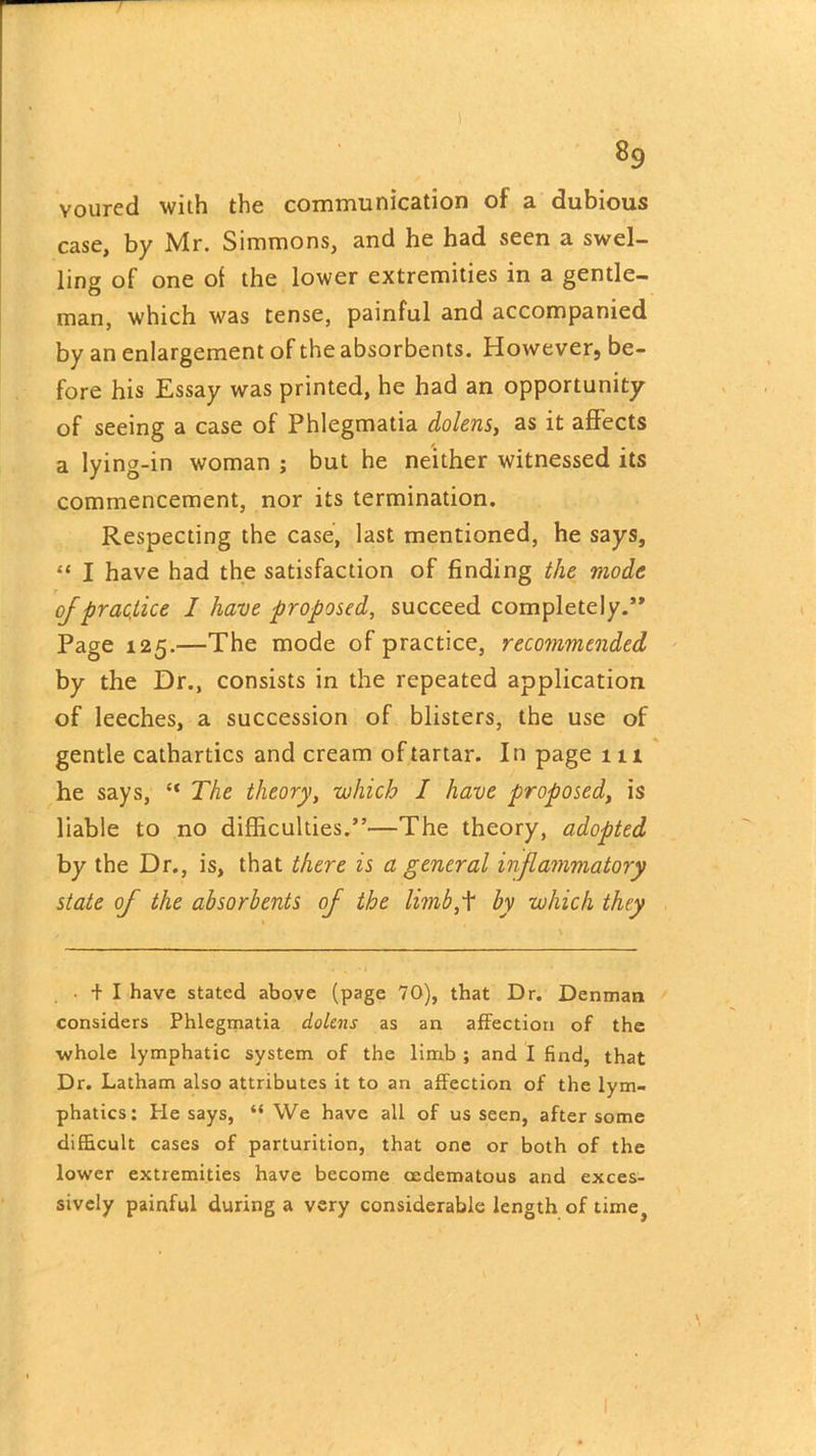 voured with the communication of a dubious case, by Mr. Simmons, and he had seen a swel- ling of one of the lower extremities in a gentle- man, which was tense, painful and accompanied by an enlargement of the absorbents. However, be- fore his Essay was printed, he had an opportunity of seeing a case of Phlegmatia dolens, as it affects a lying-in woman ; but he neither witnessed its commencement, nor its termination. Respecting the case, last mentioned, he says, “ I have had the satisfaction of finding the mode of practice I have proposed, succeed completely.’* Page 125.—The mode of practice, recommended, by the Dr., consists in the repeated application of leeches, a succession of blisters, the use of gentle cathartics and cream of tartar. In page 111 he says, “ The theory, which I have proposed, is liable to no difficulties.”—The theory, adopted by the Dr., is, that there is a general inflammatory state of the absorbents of the limb,+ by which they • + I have stated above (page 70), that Dr. Denman considers Phlegmatia dolens as an affection of the whole lymphatic system of the limb ; and I find, that Dr. Latham also attributes it to an affection of the lym- phatics: Pie says, “We have all of us seen, after some difficult cases of parturition, that one or both of the lower extremities have become cedematous and exces- sively painful during a very considerable length of time,