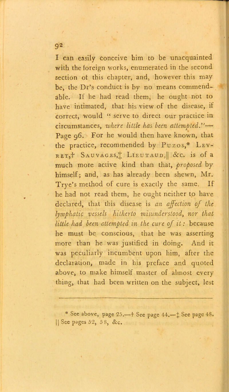 X can easily conceive him to be unacquainted with the foreign works, enumerated in the second section of this chapter, and, however this may be, the Dr’s conduct is by no means commend- able. If he had read them, he ought not to have intimated, that his view of the disease, if correct, would “ serve to direct our practice in circumstances, where little has been attempted— Page 96. For he would then have known, that the practice, recommended by Puzos,* Lev- RET,t Sauvages.J Lieutaud,|| &c. is of a much more active kind than that, proposed by himself; and, as has already been shewn, Mr. Trye’s method of cure is exactly the same. If he had not read them, he ought neither to have declared, that this disease is an affection of the lymphatic vessels hitherto misunderstood, nor that little had been attempted in the cure of it: because he must be conscious, that he was asserting more than he was justified in doing. And it was peculiarly incumbent upon him, after the declaration, made in his preface and quoted above, to make himself master of almost every thing, that had been written on the subject, lest * See above, page 25.—+ See page 44.—J See page 48. |j See pages 52, 5 S, &c.