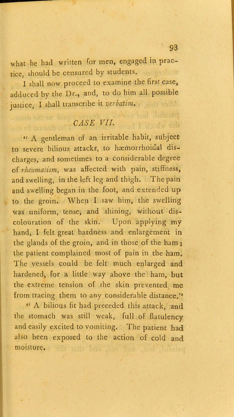 I 93 what he had written for men, engaged in prac- tice, should be censured by students. I shall now proceed to examine the first case, adduced by the Dr., and, to do him all possible justice, I shall transcribe it verbatim. CASE VII. “ A gentleman of an irritable habit, subject to severe bilious attacks, to haemorrhoidal dis- charges, and sometimes to a considerable degree of rheumatism, was affected with pain, stiffness, and swelling, in the left leg and thigh. The pain and swelling began in the foot, and extended up to the groin. When I saw him, the swelling was uniform, tense, and shining, without dis- colouration of the skin. Upon applying my hand, I felt great hardness and enlargement in the glands of the groin, and in those of the ham ; the patient complained most of pain in the ham. The vessels could be felt much enlarged and hardened, for a little way above the ham, but the extreme tension of the skin prevented me from tracing them to any considerable distance/* “ A bilious fit had preceded this attack, and the stomach was still weak, full of flatulency and easily excited to vomiting. The patient had also been exposed to the action of cold and moisture.