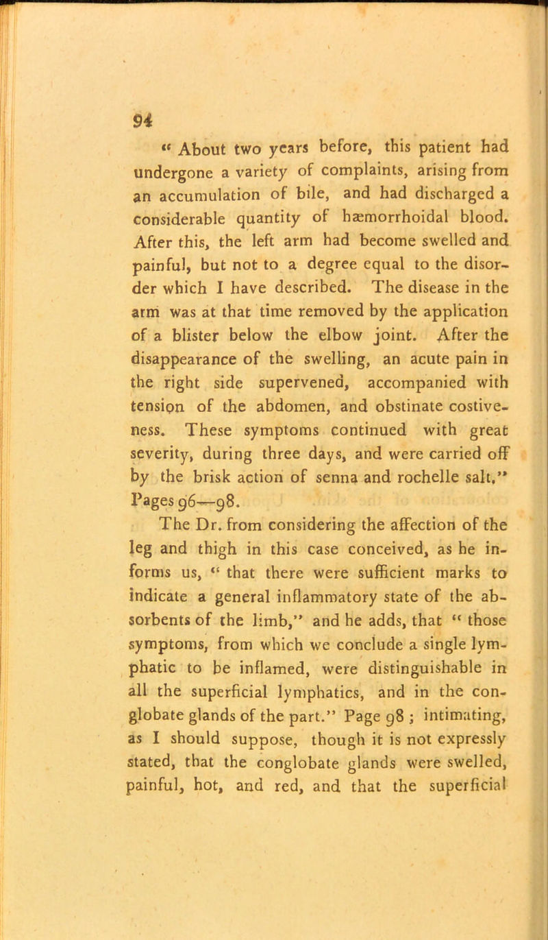 “ About two years before, this patient had undergone a variety of complaints, arising from an accumulation of bile, and had discharged a considerable quantity of hsemorrhoidal blood. After this, the left arm had become swelled and painful, but not to a degree equal to the disor- der which I have described. The disease in the arm was at that time removed by the application of a blister below the elbow joint. After the disappearance of the swelling, an acute pain in the right side supervened, accompanied with tension of the abdomen, and obstinate costive- ness. These symptoms continued with great severity, during three days, and were carried off by the brisk action of senna and rochelle salt,’* Pages 96—98. The Dr. from considering the affection of the leg and thigh in this case conceived, as he in- forms us, “ that there were sufficient marks to indicate a general inflammatory state of the ab- sorbents of the limb, and he adds, that “ those symptoms, from which we conclude a single lym- phatic to be inflamed, were distinguishable in all the superficial lymphatics, and in the con- globate glands of the part.” Page 98 ; intimating, as I should suppose, though it is not expressly stated, that the conglobate glands were swelled, painful, hot, and red, and that the superficial