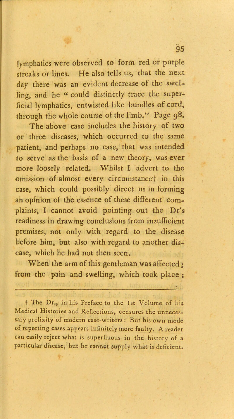 lymphatics were observed to form red or purple streaks or lines. He also tells us, that the next day there was an evident decrease of the swel- ling, and he  could distinctly trace the super- ficial lymphatics, entwisted like bundles of cord, through the whole course of the limb.” Page 98. The above case includes the history of two or three diseases, which occurred to the same patient, and perhaps no case, that was intended to serve as the basis of a new theory, was ever more loosely related. Whilst I advert to the omission of almost every circumstancef in this case, which could possibly direct us in forming an opinion of the essence of these different com- plaints, I cannot avoid pointing out the Dr’s readiness in drawing conclusions from insufficient premises, not only with regard to the disease before him, but also with regard to another dis- ease, which he had not then seen. When the arm of this gentleman was affected ; from the pain and swelling, which took place ; + The Dr., in his Preface to the 1st Volume of his Medical Histories and Reflections, censures the unneces- sary prolixity of modern case-writers : But his own mode of reporting cases appears infinitely more faulty. A reader can easily reject what is superfluous in the history of a particular disease, but he cannot supply what is deficient.
