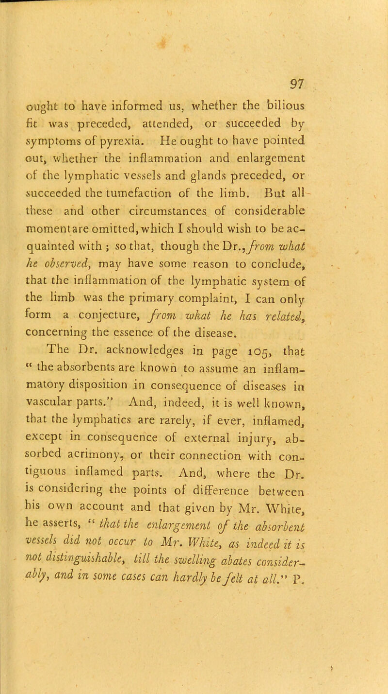 ought to have informed us, whether the bilious fit was preceded, attended, or succeeded by- symptoms of pyrexia. He ought to have pointed out, whether the inflammation and enlargement of the lymphatic vessels and glands preceded, or succeeded the tumefaction of the limb. But all- these and other circumstances of considerable momentare omitted, which I should wish to be ac- quainted with ; so that, though the Dr., from what he observed, may have some reason to conclude, that the inflammation of the lymphatic system of the limb was the primary complaint, I can only form a conjecture, from what he has related, concerning the essence of the disease. The Dr. acknowledges in page 105, that “ the absorbents are known to assume an inflam- matory disposition in consequence of diseases in vascular parts.” And, indeed, it is well known, that the lymphatics are rarely, if ever, inflamed, except in consequence of external injury, ab- sorbed acrimony, or their connection with con- tiguous inflamed parts. And, where the Dr. is considering the points of difference between his own account and that given by Mr. White, he asserts, “ that the enlargement of the absorbent vessels did not occur to Mr. White, as indeed it is not distinguishable, till the swelling abates consider- ably, and in some cases can hardly be felt at all.” P.