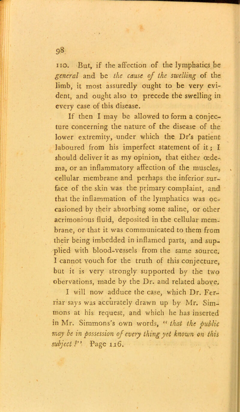 9& no. But, if’ the affection of the lymphatics be general and be the cause of the swelling of the limb, it most assuredly ought to be very evi- dent, and ought also to precede the swelling in every case of this disease. If then I may be allowed to form a conjec- ture concerning the nature of the disease of the lower extremity, under which the Dr’s patient laboured from his imperfect statement of it; I should deliver it as my opinion, that either cede-, ma, or an inflammatory affection of the muscles, cellular membrane and perhaps the inferior sur- face of the skin was the primary complaint, and that the inflammation of the lymphatics was oc- casioned by their absorbing some saline, or other acrimonious fluid, deposited in the cellular mem- brane, or that it was communicated to them from their being imbedded in inflamed parts, and sup- plied with blood-vessels from the same source. I cannot vouch for the truth of this conjecture, but it is very strongly supported by the two obervations, made by the Dr. and related above. I will now adduce the case, which Dr. Fer- riar says was accurately drawn up by Mr. Sim- mons at his request, and which he has inserted in Mr. Simmons’s own words, “ that the public may be in possession of every thing yet known on this subject!” Page n6.